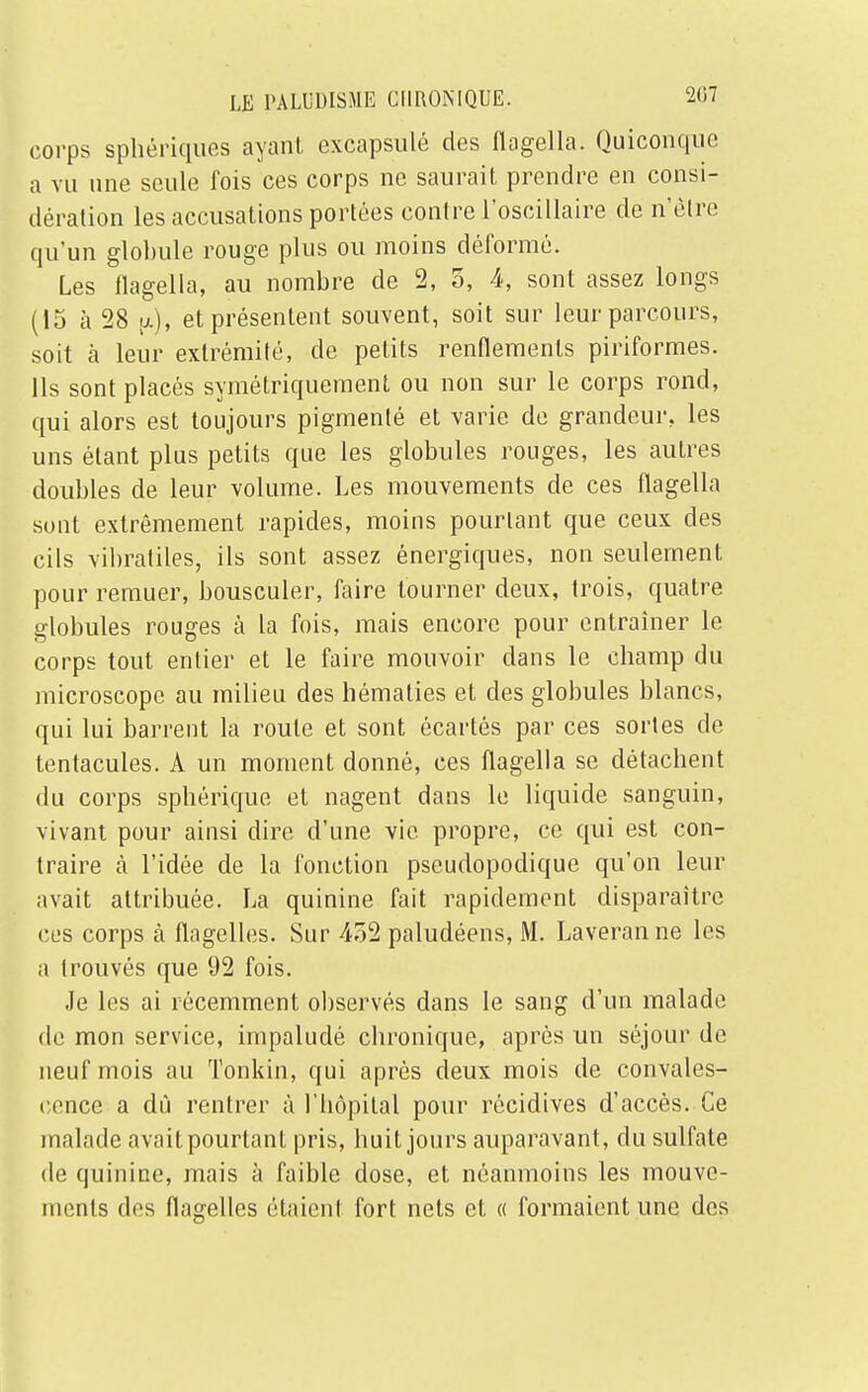 corps sphériques ayant excapsulé des flagella. Quiconque a vu une seule fois ces corps ne saurait prendre en consi- dération les accusations portées contre l'oscillaire de n'être qu'un globule rouge plus ou moins déformé. Les flagella, au nombre de 2, 5, 4, sont assez longs (15 à 28 et présentent souvent, soit sur leur parcours, soit à leur extrémité, de petits renflements piriformes. Ils sont placés symétriquement ou non sur le corps rond, qui alors est toujours pigmenté et varie de grandeur, les uns étant plus petits que les globules rouges, les autres doubles de leur volume. Les mouvements de ces flagella sont extrêmement rapides, moins pourtant que ceux des cils vibratiles, ils sont assez énergiques, non seulement pour remuer, bousculer, faire tourner deux, trois, quatre globules rouges à la fois, mais encore pour entraîner le corps tout entier et le faire mouvoir dans le champ du microscope au milieu des hématies et des globules blancs, qui lui barrent la route et sont écartés par ces sortes de tentacules. À un moment donné, ces flagella se détachent du corps sphérique et nagent dans le liquide sanguin, vivant pour ainsi dire d'une vie propre, ce qui est con- traire à l'idée de la fonction pseudopodique qu'on leur avait attribuée. La quinine fait rapidement disparaître ces corps à flagelles. Sur 452 paludéens, M. Laveranne les a trouvés que 92 fois. Je les ai récemment observés dans le sang d'un malade de mon service, impaludé chronique, après un séjour de neuf mois au Tonkin, qui après deux mois de convales- cence a dû rentrer à l'hôpital pour récidives d'accès. Ce malade avait pourtant pris, huit jours auparavant, du sulfate de quinine, mais à faible dose, et néanmoins les mouve- ments des flagelles étaient fort nets et « formaient une des