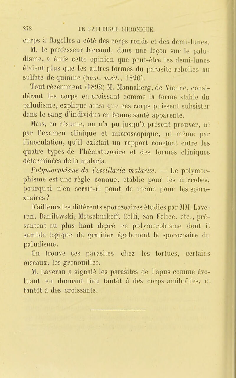 corps à flagelles à côté des corps ronds et des demi-lunes. M. le professeur Jaccoud, dans une leçon sur le palu- disme, a émis cette opinion que peut-être les demi-lunes étaient plus que les autres formes du parasite rebelles au sulfate de quinine (Sein, méd., 1890). Tout récemment (1892) M. Mannaberg, de Vienne, consi- dérant les corps en croissant comme la forme stable du paludisme, explique ainsi que ces corps puissent subsister dans le sang d'individus en bonne santé apparente. Mais, en résumé, on n'a pu jusqu'à présent prouver, ni par l'examen clinique et microscopique, ni même par l'inoculation, qu'il existait un rapport constant entre les quatre types de l'hématozoaire et des formes cliniques déterminées de la malaria. Polymorphisme de Voscillaria malariœ. — Le polymor- phisme est une règle connue, établie pour les microbes, pourquoi n'en serait-il point de même pour les sporo- zoaires ? D'ailleurs les différents sporozoaires étudiés par MM. Lave- ran, Danilewski, Metschnikoff, Gelli, San Felice, etc., pré- sentent au plus haut degré ce polymorphisme dont il semble logique de gratifier également le sporozoaire du paludisme. On trouve ces parasites chez les tortues, certains oiseaux, les grenouilles. M. Laveran a signalé les parasites de l'apus comme évo- luant en donnant lieu tantôt à des corps amiboïdes, et tantôt à des croissants.