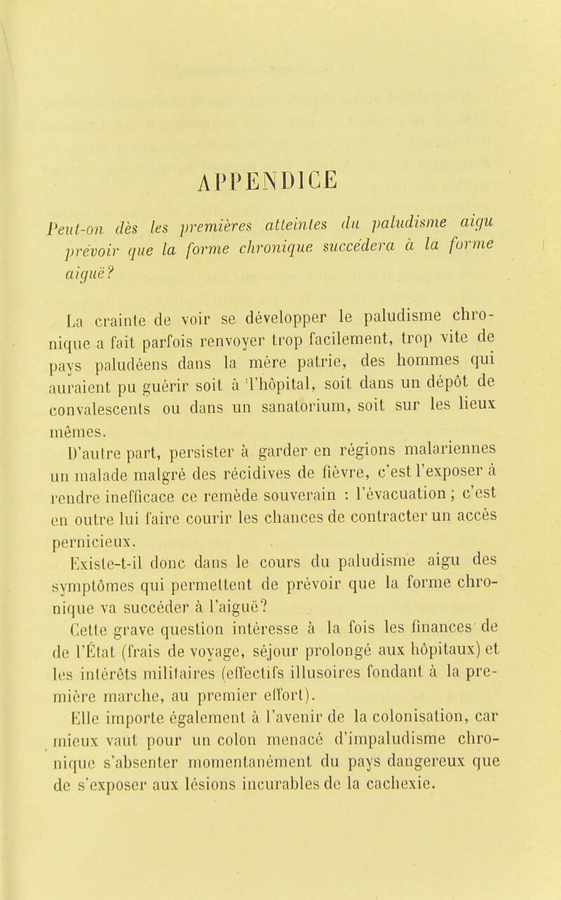 APPENDICE PeuI-on dès les premières atteintes du paludisme aigu prévoir que la forme chronique succédera à la forme aiguë? La crainte do voir se développer le paludisme chro- nique a fait parfois renvoyer trop facilement, trop vite de pays paludéens dans la mère patrie, des hommes qui auraient pu guérir soit à 'l'hôpital, soit dans un dépôt de convalescents ou dans un sanatorium, soit sur les lieux mêmes. D'autre part, persister à garder en régions malariennes un malade malgré des récidives de fièvre, c'est l'exposer à rendre inefficace ce remède souverain : l'évacuation ; c'est en outre lui faire courir les chances de contracter un accès pernicieux. Hxiste-t-il donc dans le cours du paludisme aigu des symptômes qui permettent de prévoir que la forme chro- nique va succéder à l'aiguë? Cette grave question intéresse à la fois les finances de de l'État (frais de voyage, séjour prolongé aux hôpitaux) et les intérêts militaires (effectifs illusoires fondant à la pre- mière marche, au premier effort). Elle importe également à l'avenir de la colonisation, car mieux vaut pour un colon menacé d'impaludisme chro- nique s'ahsenter momentanément du pays dangereux que de s'exposer aux lésions incurables de la cachexie.