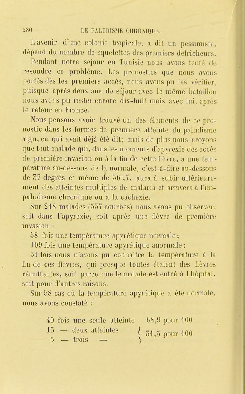 L'avenir dune colonie tropicale, a dit un pessimiste, dépend du nombre de squelettes des premiers défricheurs. Pendant notre séjour en Tunisie nous avons tenté de résoudre ce problème. Les pronostics que nous avons portés dès les premiers accès, nous avons pu les vérifier, puisque après deux ans de séjour avec le même bataillon nous avons pu rester encore dix-huit mois avec lui, après le retour en France. Nous pensons avoir trouvé un des éléments de ce pro- nostic dans les formes de première atleinte du paludisme aigu, ce qui avait déjà été dit; mais de plus nous croyons que tout malade qui, dans les moments d'apyrexie des accès de première invasion ou à la fin de celte fièvre, a une tem- pérature au-dessous de la normale, c'est-à-dire au-dessous de 57 degrés et même de 56°,7, aura à subir ultérieure- ment des atteintes multiples de malaria et arrivera à l'im- paludisme chronique ou à la cachexie. Sur 218 malades (557 courbes) nous avons pu observer, soit clans l'apyrexie, soit après une fièvre de première invasion : 58 fois une température apyrétique normale; 109 fois une température apyrétique anormale; 51 fois nous n'avons pu connaître la température à la fin de ces fièvres, qui presque toutes étaient des fièvres rémittentes, soit parce que le malade est entré à l'hôpital, soit pour d'autres raisons. Sur 58 cas où la température apyrétique a été normale, nous avons constaté : 40 fois une seule atteinte 68,9 pour 100 15 — 5 — deux atteintes trois — r> pour 100