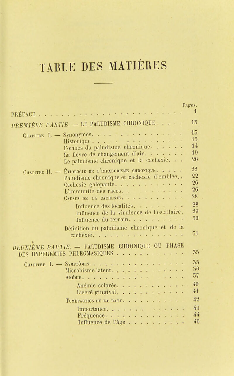 TABLE DES MATIÈRES PRÉFACE PREMIÈRE PARTIE. — LE PALUDISME CHRONIQUE Ciiapitbe I. — Synonymes Historique Formes du paludisme chronique La fièvre de changement d'air. ...... Le paludisme chronique et la cachexie. . . Chapitre II. — Étiologie de l'impaludisme ciiron-iqïïic Paludisme chronique et cachexie d'emblée.. Cachexie galopante L'immunité des races. . Causes de la cachexie Influence des localités Influence de la virulence de l'oscillaire. Influence du terrain Définition du paludisme chronique et de la cachexie • • DEUXIÈME PARTIE. — PALUDISME CHRONIQUE OU PHASE DES HYPERÊMIES PHLEGMASIQUES Chapitre I. — Symptômes Microbisme latent. . . Anémie Anémie colorée. . Liséré gingival. . Tuméfaction de la rate. Importance. . . . Fréquence. . . . Influence de l'âge 1 15 15 15 14 19 20 22 22 20 20 28 28 29 50 :»i 55 55 50 57 40 41 42 45 40 Pages.