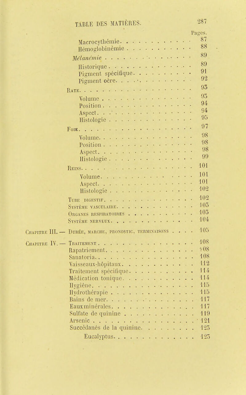 Pages. Macrocythémie jj' Hémoglobiixëmie 88 Mélanémie 89 Historique •• • °J Pigment spécifique 91 Pigment ocre. . . . • ■ 92 Rate 93 Volume 93 Position 9^ Aspect. . .' 94 Histologie 95 Fo,e 97 Volume 98 Position 98 Aspect 98 Histologie 90 Reins -/ 101 Volume 101 Aspect 101 Histologie '02 Tube digestif '192 Système vasculaire ''03 Organes iiespiiutoihes 105 Système nerveux 194 Chapitre III.— Durée, marche, pronostic, terminaisons .... L05 Chapitre IV.— Traitement 108 Rapatriement ï08 Sanatoria 108 Vaisseaux-hôpitaux 112 Traitement spécifique 114 Médication tonique 114 Hygiène 115 Hydrothérapie 115 Bains de mer 117 Eauxminérales 117 Sulfate de quinine 110 Arsenic 121 Succédanés de la quinine lk2r> Eucalyptus 125