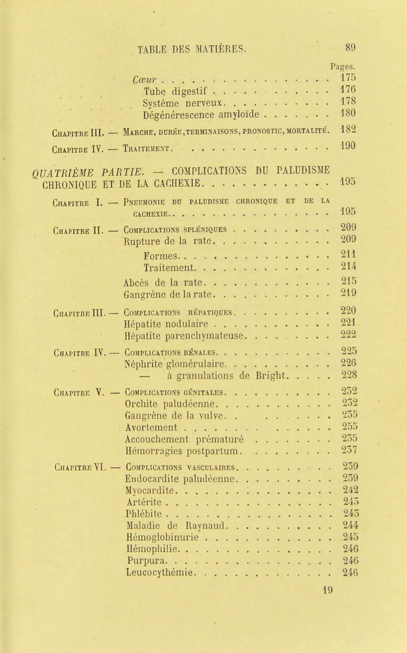 Pages. Cœur • • 175 Tube digestif 176 Système nerveux 178 Dégénérescence amyloïde . 180 Chapitre III. — Marche, durée,terminaisons, pronostic, mortalité. 182 Chapitre IV. — Traitement 190 QUATRIÈME PARTIE. — COMPLICATIONS DU PALUDISME CHRONIQUE ET DE LA CACHEXIE. 195 Chapitre I. — Pneumonie du paludisme chronique et de la cachexie 195 CnAPiTRE II. — Complications spléniques 209 Rupture de la rate 209 Formes 2tl Traitement 214 Abcès de la rate 215 Gangrène de la rate. 219 Chapitre III.— Complications hépatiques 220 Hépatite nodulaire 221 Hépatite parenchymateuse 222 Chapitre IV. — Complications rénales 225 Néphrite glomérulaire 226 — à granulations de Bright 228 Chapitre V. — Complications génitales 232 Orchite paludéenne 252 Gangrène de la vulve. . 255 Avortement 255 Accouchement prématuré 235 Hémorragies postpartum 257 Chapitre VI. — Complications vascclaires 259 Endocardite paludéenne 259 Myocardite : 242 Artérite 245 Phlébite 245 Maladie de Raynaud 244 Hémoglobinurie 245 Hémophilie 246 Purpura 246 Leucocythémie 246