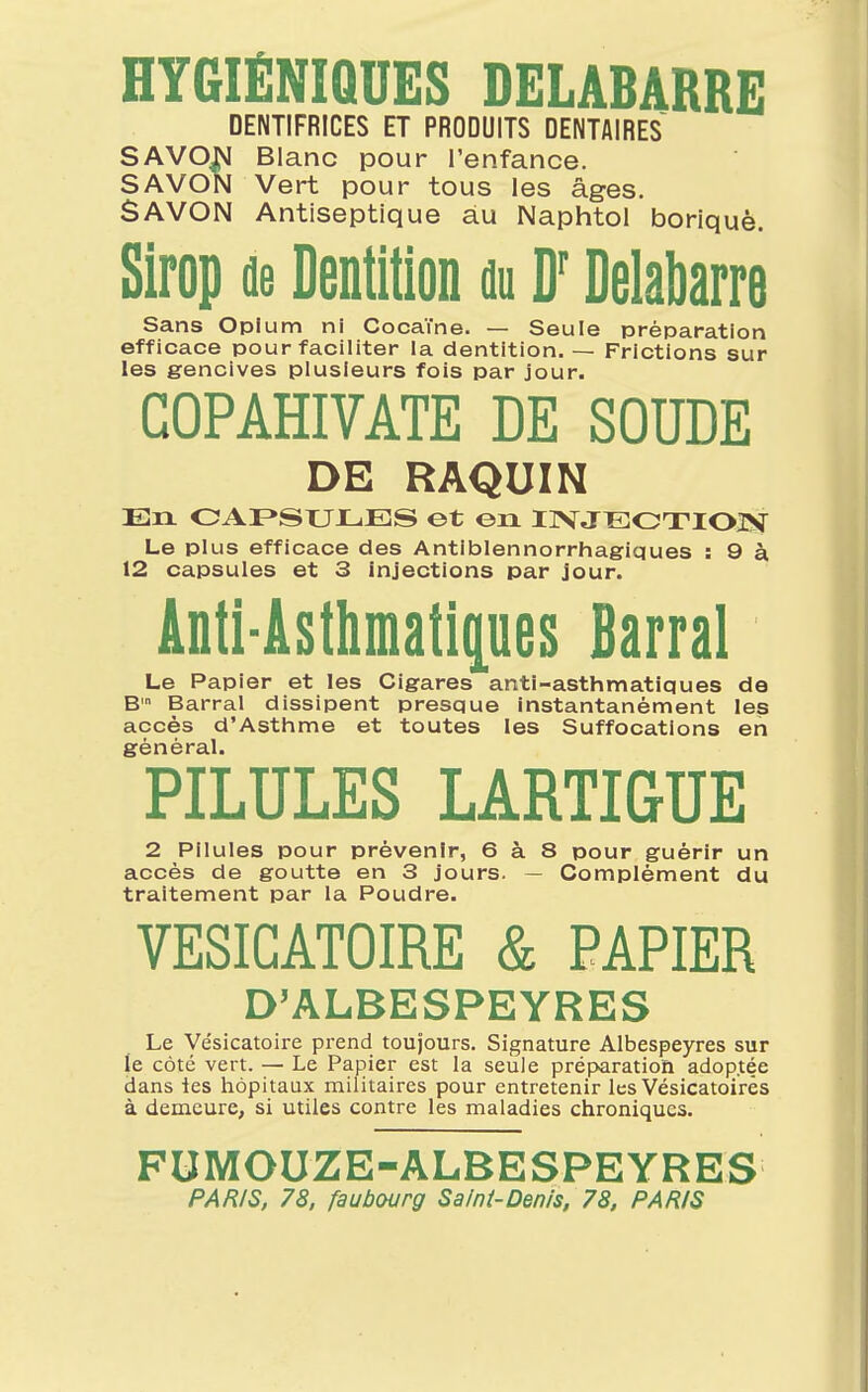 HYGIÉNIQUES DELABARRE DENTIFRICES ET PRODUITS DENTAIRES SAVON Blanc pour l'enfance. SAVON Vert pour tous les âges. SAVON Antiseptique au Naphtol boriquè. Sirop de Dentition du Dr Delabarre Sans Opium ni Cocaïne. — Seule préparation efficace pour faciliter la dentition. — Frictions sur les gencives plusieurs fois par jour. GOPAHIVATE DE SOUDE DE RAQUIN En CAPSULES et en INJECTION Le plus efficace des Antiblennorrhagiques : 9 à 12 capsules et 3 injections par jour. Anti-Asthmatiques Barrai Le Papier et les Cigares anti-asthmatiques de Bm Barrai dissipent presque instantanément les accès d'Asthme et toutes les Suffocations en général. PILULES LARTIGUE 2 Pilules pour prévenir, 6 à 8 pour guérir un accès de goutte en 3 jours. — Complément du traitement par la Poudre. VESICATOIRE & PAPIER D'ALBESPEYRES Le Vésicatoire prend toujours. Signature Albespeyres sur le côté vert. — Le Papier est la seule préparation adoptée dans les hôpitaux militaires pour entretenir les Vésicatoirês à demeure, si utiles contre les maladies chroniques. FUMOUZE-ALBESPEYRES PARIS, 78, faubourg Saint-Denis, 78, PARIS