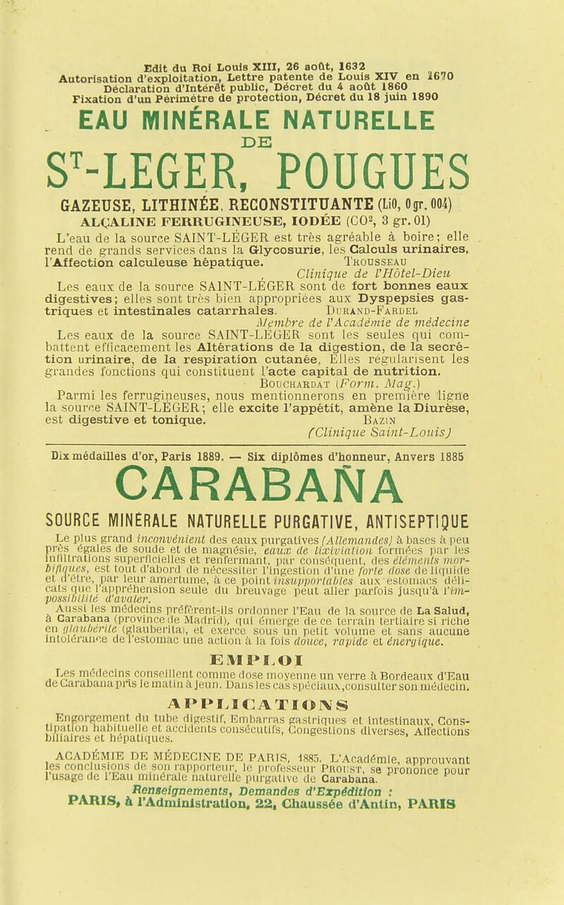 Autorisation d'exploitation, Lettre patente de Louis XIV en Ï670 Déclaration d'Intérêt public, Décret du 4 août 1860 Fixation d'un Périmètre de protection, Décret du 18 juin 1890 EAU MINÉRALE NATURELLE DE ST-LEGER, POUGUES GAZEUSE, LITHINÉE, RECONSTITUANTE (LiO, Ogr. 004) ALCALINE FERRUGINEUSE, IODÉE (CO2, 3 gr. 01) L'eau de la source SAINT-LÉGER est très agréable à boire; elle rend de grands services dans la Glycosurie, les Calculs urinaires, l'Affection calculeuse hépatique. Tkousseau Clinique de l'Hôtel-Dieu Les eaux de la source SAINT-LEGER sont de fort bonnes eaux digestives; elles sont très bien appropriées aux Dyspepsies gas- triques et intestinales catarrhales. Durand-Fardel Membre de l'Académie de médecine Les eaux de la source SAINT-LÉGER sont les seules qui com- battent efficacement les Altérations de la digestion, de la sécré- tion urinaire, de la respiration cutanée, Elles régularisent les grandes fonctions qui constituent l'acte capital de nutrition. Bouchardat (Form. Mag.) Parmi les ferrugineuses, nous mentionnerons en première ligne la source SAINT-LÉGER; elle excite l'appétit, amène la Diurèse, est digestive et tonique. Bazin {Clinique Saint-Louis) Dix médailles d'or, Paris 1889. — Six diplômes d'honneur, Anvers 1885 CARABANA SOURCE MINÉRALE NATURELLE PURGATIVE, ANTISEPTIQUE Le plus grand inconvénient des eaux purgatives (Allemandes] à bases à peu pn s (.-gales de soude et de magnésie, eaux de Uxivlation formées par les indurations superficielles et renfermant, par conséquent, des éléments mor- bill'itiex, est tout d'abord de nécessiter l'ingestion d'une forte dose de liquide et detre, par leur amertume, il ce point insupportables aux estomacs déli- cats que [appréhension seule du breuvage peut aller parfois jusqu'à l'im- posstbtlite d avaler. Aussi les médecins préfèrent-ils ordonner l'Eau de la source de La Salud, à Carabana (province de Madrid), qui émerge de ce terrain tertiaire si riche en alaubérîte (glauberita), et exerce sous un petit volume et sans aucune intolérance de 1 estomac une action à la fois douce, rapide et énergique. EMPLOI Les médecins conseillent comme dose moyenne un verre il Bordeaux d'Eau de Carabana pris le maim a jeun. Dans les cas spéciaux.consulter son médecin. APPLICATIONS Engorgement du tube digestif, Embarras gastriques et Intestinaux, Cons- tipation habituelle et accidents consécutifs, Congestions diverses, AUections biliaires et hépatiques. ACADÉMIE DE MÉDECINE DE PARIS, 1885. L'Académie, approuvant es conclusions de son rapporteur, le professeur Proust, se prononce pour l'usage de l'Eau minérale naturelle purgative de Carabana. Renseignements, Demandes d'Expédition : PARIS, à l'Administration, 22. Chaussée d'Antin, PARIS