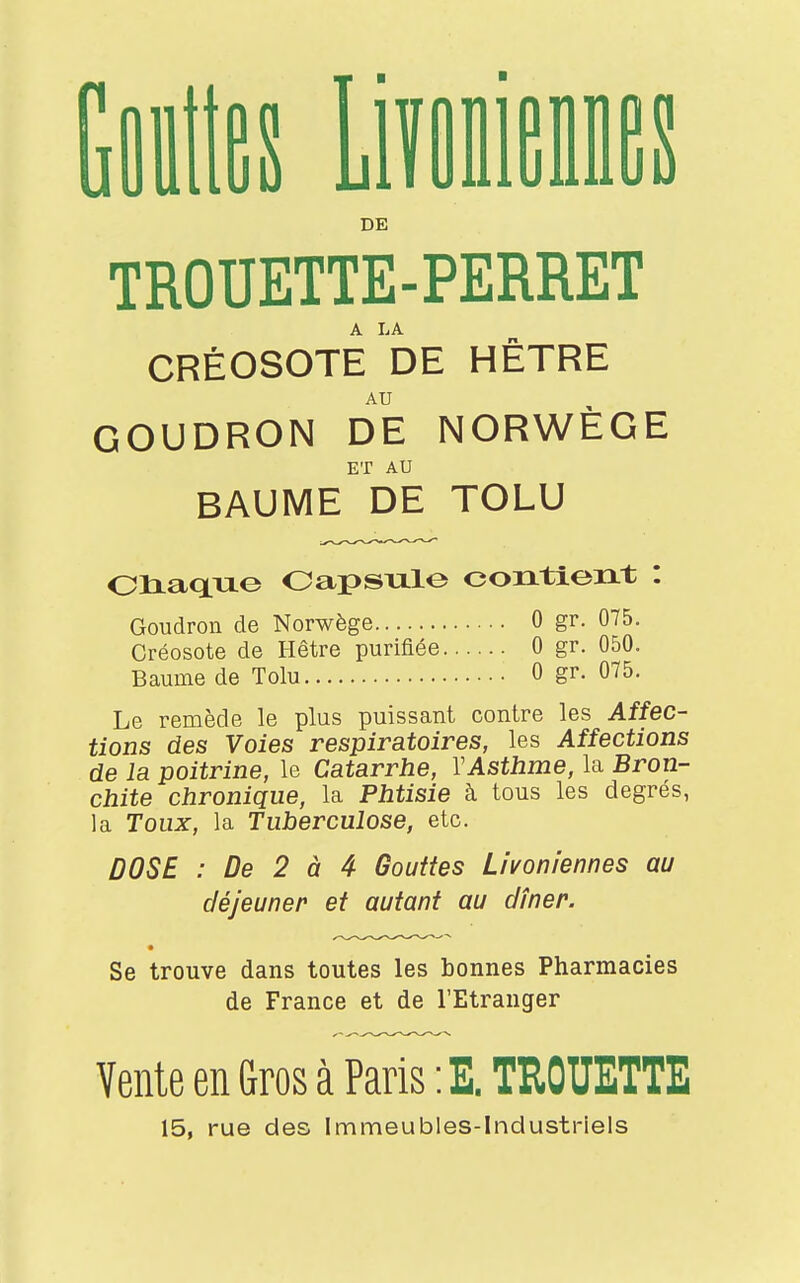 Gouttes Livomennes DE TROUETTE-PERRET CRÉOSOTE DE HÊTRE AU GOUDRON DE NORWÈGE ET AU BAUME DE TOLU Chaque Capsule contient : Goudron de Norwège 0 gr. 075. Créosote de Hêtre purifiée 0 gr. 050. Baume de Tolu 0 gr. 075. Le remède le plus puissant contre les Affec- tions des Voies respiratoires, les Affections de la poitrine, le Catarrhe, Y Asthme, la Bron- chite chronique, la Phtisie à tous les degrés, la Toux, la Tuberculose, etc. DOSE : De 2 à 4 Gouttes Livoniennes au déjeuner et autant au dîner. Se trouve dans toutes les bonnes Pharmacies de France et de l'Etranger Vente en Gros à Paris : E. TROUETTE