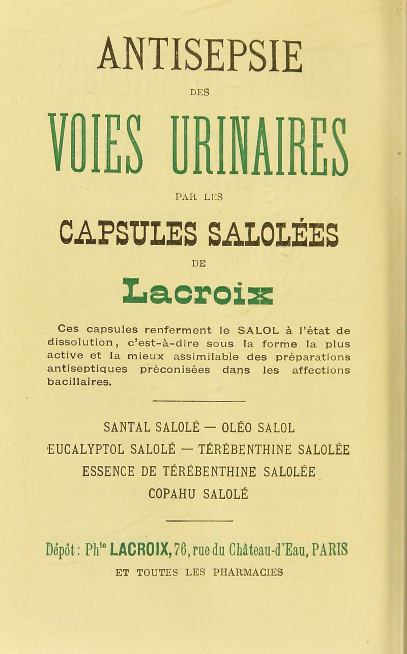 ANTISEPSIE DES VOIES URÏNAIRES PAR LES CAPSULES SALOLÉES DE Ces capsules renferment le SALOL à l'état de dissolution, c'est-à-dire sous la forme la plus active et la mieux assimilable des préparations antiseptiques préconisées dans les affections bacillaires. SANTAL SALOLÉ — OLÉO SALOL EUCALYPTOL SALOLÉ - TÉRÉBENTHINE SALOLÉE ESSENCE DE TÉRÉBENTHINE SALOLÉE COPAHU SALOLÉ Dépôt: Ph'0 LACROIX, 76, rue du Château-d'Eau, PARIS