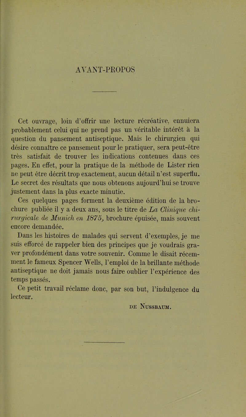 AVANT-PROPOS Cet ouvrage, loin d’offrir une lecture récréative, ennuiera probablement celui qui ne prend pas un véritable intérêt à la question du pansement antiseptique. Mais le chirurgien qui désire connaître ce pansement pour le pratiquer, sera peut-être très satisfait de trouver les indications contenues dans ces pages. En effet, pour la pratique de la méthode de Lister rien ne peut être décrit trop exactement, aucun détail n’est superflu. Le secret des résultats que nous obtenons aujourd’hui se trouve justement dans la plus exacte minutie. Ces quelques pages forment la deuxième édition de la bro- chure publiée il y a deux ans, sous le titre de La Clinique chi- rurgicale de Munich en 1875, brochure épuisée, mais souvent encore demandée. Dans les histoires de malades qui servent d’exemples, je me suis efforcé de rappeler bien des principes que je voudrais gra- ver profondément dans votre souvenir. Comme le disait récem- ment le fameux Spencer Wells, l’emploi de la brillante méthode antiseptique ne doit jamais nous faire oublier l’expérience des temps passés. Ce petit travail réclame donc, par son but, l’indulgence du lecteur. de Nussbaum.