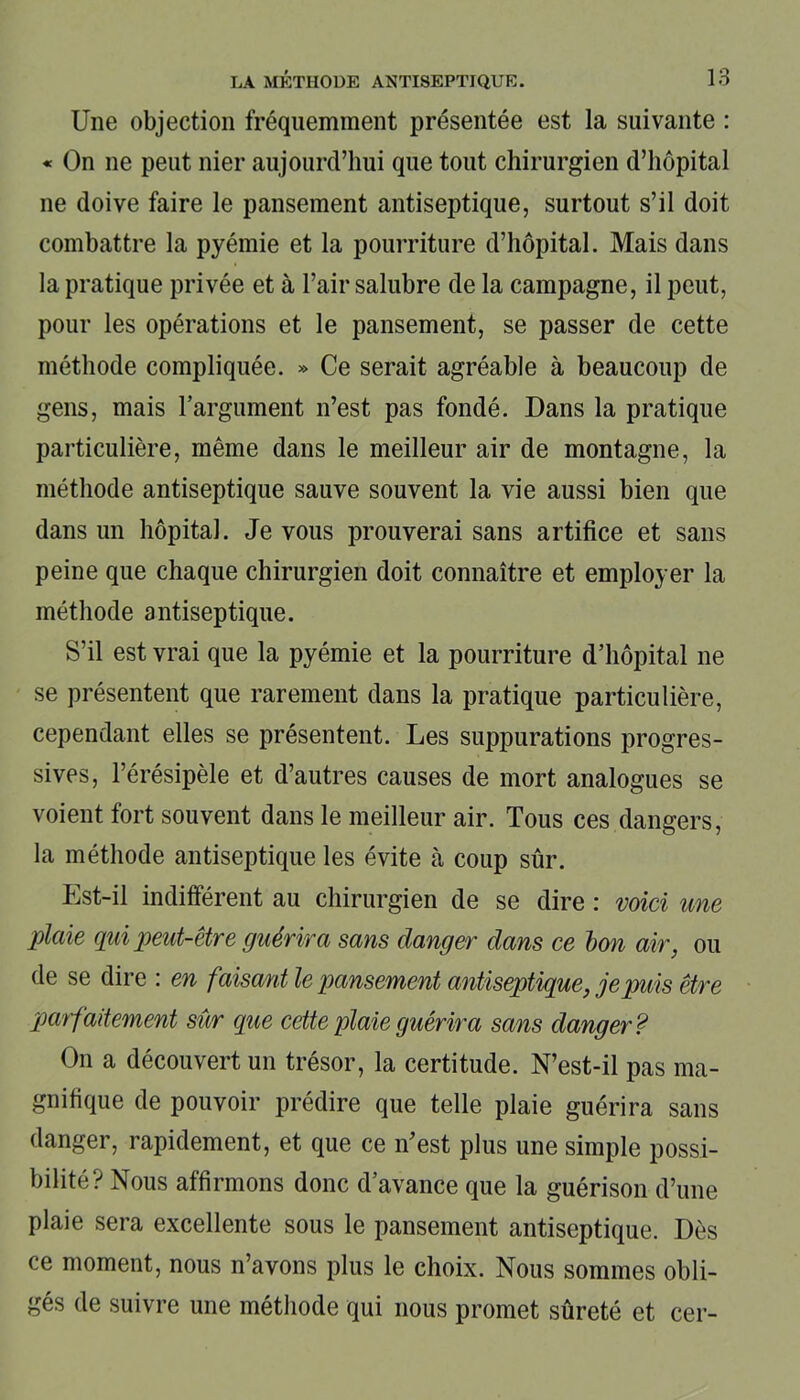 Une objection fréquemment présentée est la suivante : « On ne peut nier aujourd’hui que tout chirurgien d’hôpital ne doive faire le pansement antiseptique, surtout s’il doit combattre la pyémie et la pourriture d’hôpital. Mais dans la pratique privée et à l’air salubre de la campagne, il peut, pour les opérations et le pansement, se passer de cette méthode compliquée. » Ce serait agréable à beaucoup de gens, mais l’argument n’est pas fondé. Dans la pratique particulière, même dans le meilleur air de montagne, la méthode antiseptique sauve souvent la vie aussi bien que dans un hôpital. Je vous prouverai sans artifice et sans peine que chaque chirurgien doit connaître et employer la méthode antiseptique. S’il est vrai que la pyémie et la pourriture d’hôpital ne se présentent que rarement dans la pratique particulière, cependant elles se présentent. Les suppurations progres- sives, l’érésipèle et d’autres causes de mort analogues se voient fort souvent dans le meilleur air. Tous ces dangers, la méthode antiseptique les évite à coup sûr. Est-il indifférent au chirurgien de se dire : voici une plaie qui peut-être guérira sans danger dans ce bon air, ou de se dire : en faisant le pansement antiseptique, je puis être parfaitement sûr que cette plaie guérira sans danger? On a découvert un trésor, la certitude. N’est-il pas ma- gnifique de pouvoir prédire que telle plaie guérira sans danger, rapidement, et que ce n’est plus une simple possi- bilité? Nous affirmons donc d’avance que la guérison d’une plaie sera excellente sous le pansement antiseptique. Dès ce moment, nous n’avons plus le choix. Nous sommes obli- gés de suivre une méthode qui nous promet sûreté et cer-