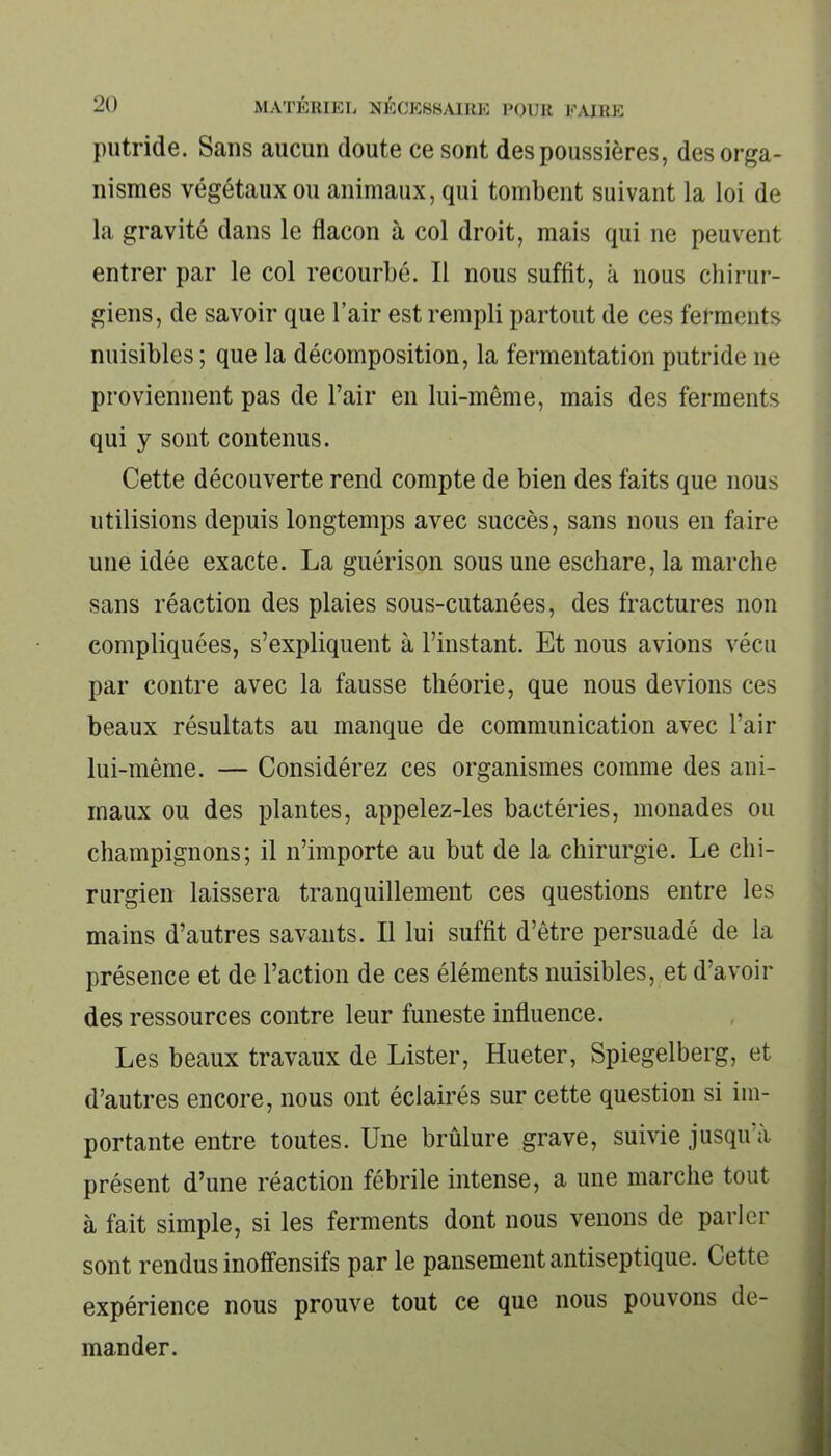putride. Sans aucun doute ce sont des poussières, des orga- nismes végétaux ou animaux, qui tombent suivant la loi de la gravité dans le flacon à col droit, mais qui ne peuvent entrer par le col recourbé. Il nous suffit, à nous chirur- giens, de savoir que l’air est rempli partout de ces ferments nuisibles; que la décomposition, la fermentation putride 11e proviennent pas de l’air en lui-même, mais des ferments qui y sont contenus. Cette découverte rend compte de bien des faits que nous utilisions depuis longtemps avec succès, sans nous en faire une idée exacte. La guérison sous une eschare, la marche sans réaction des plaies sous-cutanées, des fractures non compliquées, s’expliquent à l’instant. Et nous avions vécu par contre avec la fausse théorie, que nous devions ces beaux résultats au manque de communication avec l’air lui-même. — Considérez ces organismes comme des ani- maux ou des plantes, appelez-les bactéries, monades ou champignons; il n’importe au but de la chirurgie. Le chi- rurgien laissera tranquillement ces questions entre les mains d’autres savants. Il lui suffit d’être persuadé de la présence et de l’action de ces éléments nuisibles, et d’avoir des ressources contre leur funeste influence. Les beaux travaux de Lister, Hueter, Spiegelberg, et d’autres encore, nous ont éclairés sur cette question si im- portante entre toutes. Une brûlure grave, suivie jusqu’à présent d’une réaction fébrile intense, a une marche tout à fait simple, si les ferments dont nous venons de parler sont rendus inoffensifs par le pansement antiseptique. Cette expérience nous prouve tout ce que nous pouvons de- mander.