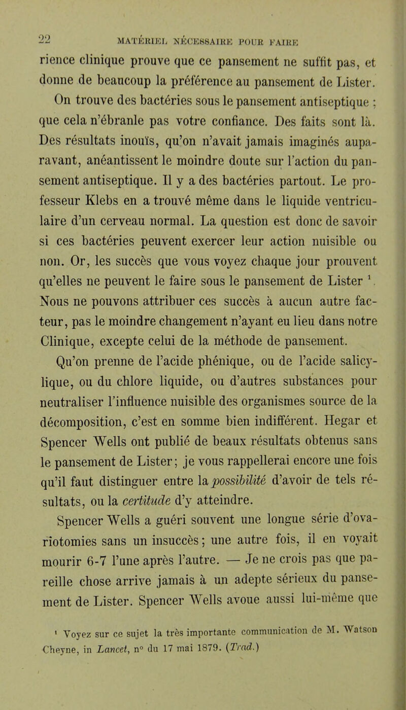 rience clinique prouve que ce pansement ne suffit pas, et donne de beaucoup la préférence au pansement de Lister. On trouve des bactéries sous le pansement antiseptique ; que cela n’ébranle pas votre confiance. Des faits sont là. Des résultats inouïs, qu’on n’avait jamais imaginés aupa- ravant, anéantissent le moindre doute sur l’action du pan- sement antiseptique. Il y a des bactéries partout. Le pro- fesseur Klebs en a trouvé même dans le liquide ventricu- laire d’un cerveau normal. La question est donc de savoir si ces bactéries peuvent exercer leur action nuisible ou non. Or, les succès que vous voyez chaque jour prouvent qu’elles ne peuvent le faire sous le pansement de Lister 1. Nous ne pouvons attribuer ces succès à aucun autre fac- teur, pas le moindre changement n’ayant eu lieu dans notre Clinique, excepte celui de la méthode de pansement. Qu’on prenne de l’acide phénique, ou de l’acide salicy- lique, ou du chlore liquide, ou d’autres substances pour neutraliser l’influence nuisible des organismes source de la décomposition, c’est en somme bien indifférent. Hegar et Spencer Wells ont publié de beaux résultats obtenus sans le pansement de Lister; je vous rappellerai encore une fois qu’il faut distinguer entre la possibilité d’avoir de tels ré- sultats, ou la certitude d’y atteindre. Spencer Wells a guéri souvent une longue série d’ova- riotomies sans un insuccès ; une autre fois, il en voyait mourir 6-7 l’une après l’autre. — Je ne crois pas que pa- reille chose arrive jamais à un adepte sérieux du panse- ment de Lister. Spencer Wells avoue aussi lui-même que 1 Voyez sur ce sujet la très importante communication de M. Watson Cheyne, in Lancet, n° du 17 mai 1879. (Trad.)