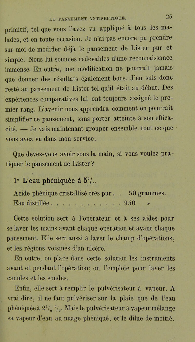 LE PANSEMENT ANTISEPTIQUE. primitif, tel que vous l’avez vu appliqué à tous les ma- lades, et en toute occasion. Je n’ai pas encore pu prendre sur moi de modifier déjà le pansement de Lister pur et simple. Nous lui sommes redevables d’une reconnaissance immense. En outre, une modification ne pourrait jamais que donner des résultats également bons. J’en suis donc resté au pansement de Lister tel qu’il était au début. Des expériences comparatives lui ont toujours assigné le pre- mier rang. L’avenir nous apprendra comment on pourrait simplifier ce pansement, sans porter atteinte à son effica- cité. — Je vais maintenant grouper ensemble tout ce que vous avez vu dans mon service. Que devez-vous avoir sous la main, si vous voulez pra- tiquer le pansement de Lister ? » 1° L’eau phéniquée à 5%- Acide phénique cristallisé très pur. . 50 grammes. Eau distillée 950 Cette solution sert à l’opérateur et à ses aides pour se laver les mains avant chaque opération et avant chaque pansement. Elle sert aussi à laver le champ d’opérations, et les régions voisines d’un ulcère. En outre, on place dans cette solution les instruments avant et pendant l’opération; on l’emploie pour laver les canules et les sondes. Enfin, elle sert à remplir le pulvérisateur à vapeur. A vrai dire, il ne faut pulvériser sur la plaie que de l’eau phéniquée à 21/e °/0* Mais le pulvérisateur à vapeur mélange sa vapeur d’eau au nuage phéniqué, et le dilue de moitié.