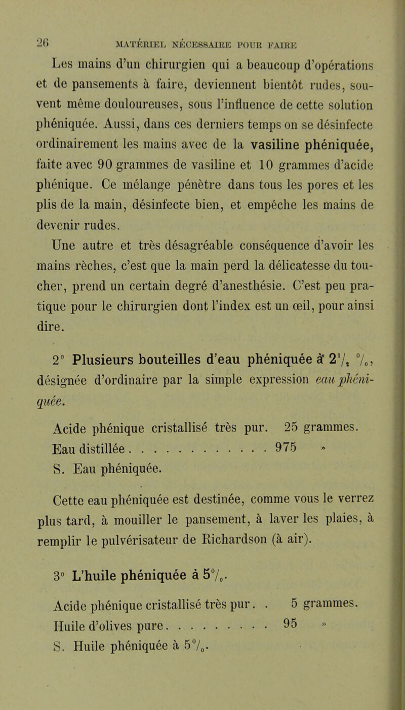 Les mains d’un chirurgien qui a beaucoup d’opérations et de pansements à faire, deviennent bientôt rudes, sou- vent môme douloureuses, sous l’influence de cette solution phéniquée. Aussi, dans ces derniers temps on se désinfecte ordinairement les mains avec de la vasiline phéniquée, faite avec 90 grammes de vasiline et 10 grammes d’acide phénique. Ce mélange pénètre dans tous les pores et les plis de la main, désinfecte bien, et empêche les mains de devenir rudes. Une autre et très désagréable conséquence d’avoir les mains rèclies, c’est que la main perd la délicatesse du tou- cher, prend un certain degré d’anesthésie. C’est peu pra- tique pour le chirurgien dont l’index est un œil, pour ainsi dire. 2° Plusieurs bouteilles d’eau phéniquée à’ 27, %, désignée d’ordinaire par la simple expression eau phéni- quée. Acide phénique cristallisé très pur. 25 grammes. Eau distillée 975 S. Eau phéniquée. Cette eau phéniquée est destinée, comme vous le verrez plus tard, à mouiller le pansement, à laver les plaies, à remplir le pulvérisateur de Richardson (à air). 3° L’huile phéniquée à 5%. Acide phénique cristallisé très pur. . 5 grammes. Huile d’olives pure 95 S. Huile phéniquée à 5°/„.