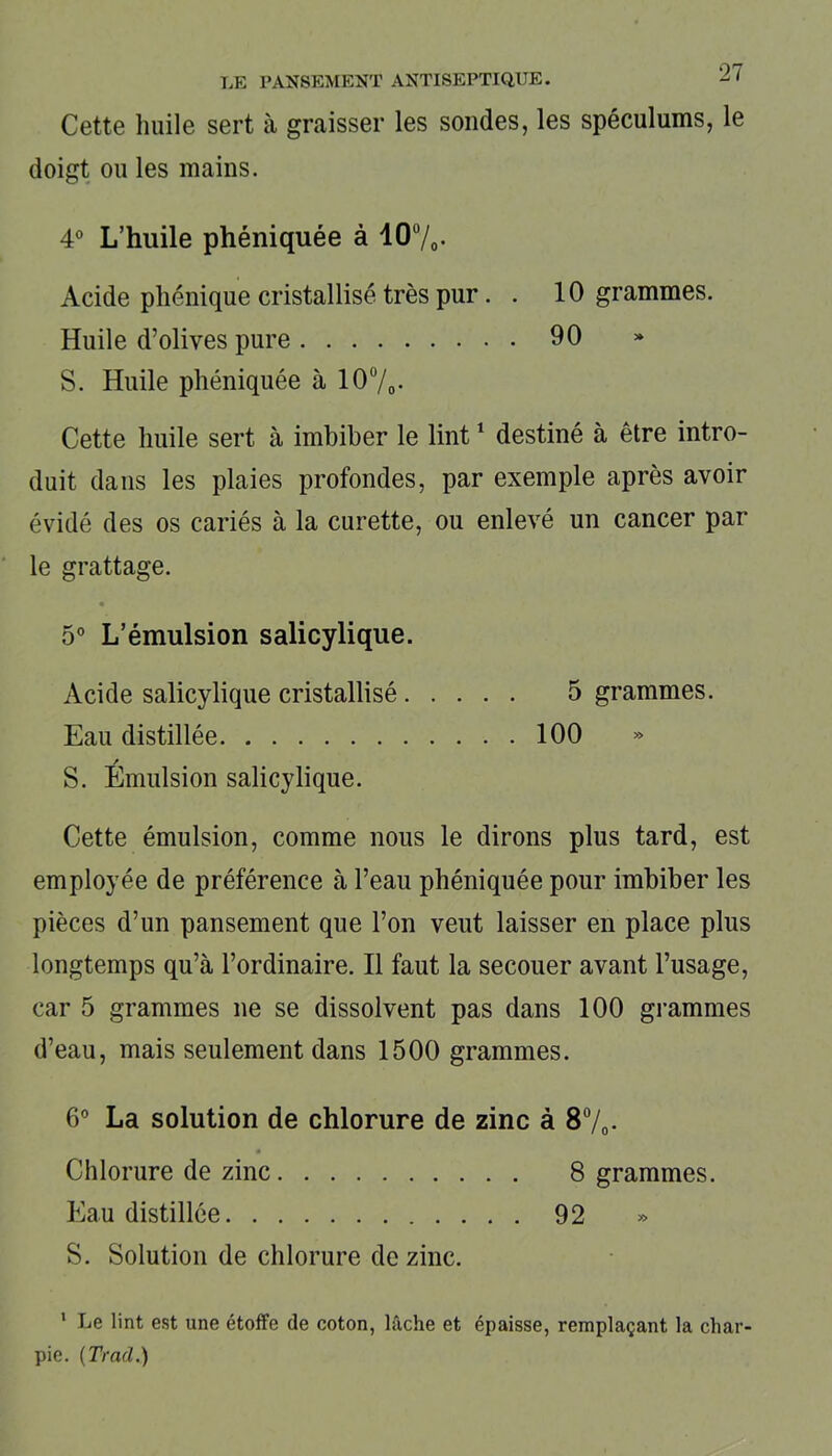 Cette huile sert à graisser les sondes, les spéculums, le doigt ou les mains. 4° L’huile phéniquée à 10ü/0- Acide pliénique cristallisé très pur. . 10 grammes. Huile d’olives pure 90 S. Huile phéniquée à 10%. Cette huile sert à imbiber le lint1 destiné à être intro- duit dans les plaies profondes, par exemple après avoir évidé des os cariés à la curette, ou enlevé un cancer par le grattage. 5° L’émulsion salicylique. Acide salicylique cristallisé 5 grammes. Eau distillée 100 / S. Emulsion salicylique. Cette émulsion, comme nous le dirons plus tard, est employée de préférence à l’eau phéniquée pour imbiber les pièces d’un pansement que l’on veut laisser en place plus longtemps qu’à l’ordinaire. Il faut la secouer avant l’usage, car 5 grammes ne se dissolvent pas dans 100 grammes d’eau, mais seulement dans 1500 grammes. 6° La solution de chlorure de zinc à 8 %. Chlorure de zinc 8 grammes. Eau distillée 92 » S. Solution de chlorure de zinc. 1 Le lint est une étoffe de coton, lâche et épaisse, remplaçant la char- pie. (Trad.)
