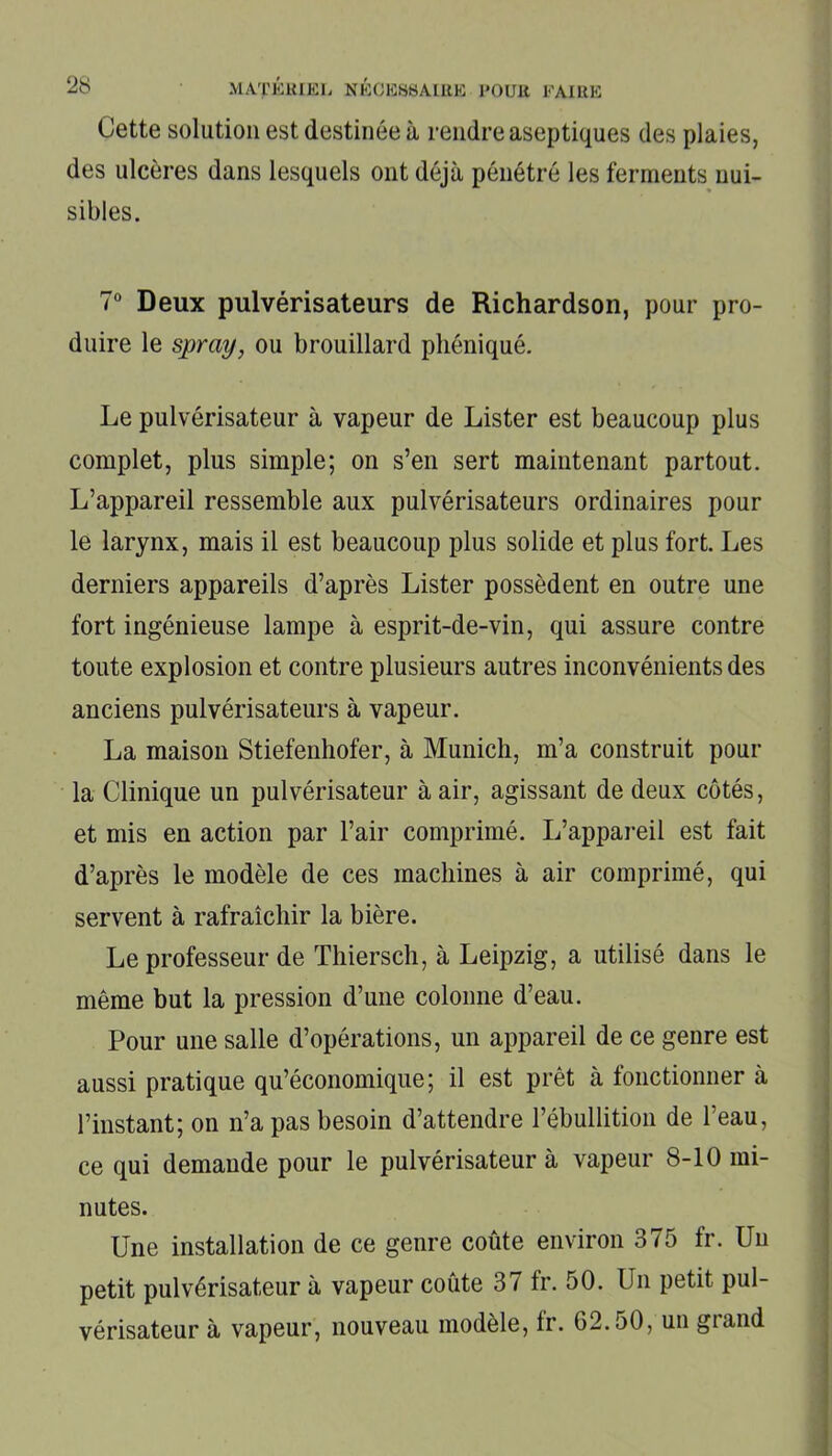Cette solution est destinée à rendre aseptiques des plaies, des ulcères dans lesquels ont déjà pénétré les ferments nui- sibles. 7° Deux pulvérisateurs de Richardson, pour pro- duire le spray, ou brouillard phéniqué. Le pulvérisateur à vapeur de Lister est beaucoup plus complet, plus simple; on s’en sert maintenant partout. L’appareil ressemble aux pulvérisateurs ordinaires pour le larynx, mais il est beaucoup plus solide et plus fort. Les derniers appareils d’après Lister possèdent en outre une fort ingénieuse lampe à esprit-de-vin, qui assure contre toute explosion et contre plusieurs autres inconvénients des anciens pulvérisateurs à vapeur. La maison Stiefenhofer, à Munich, m’a construit pour la Clinique un pulvérisateur à air, agissant de deux côtés, et mis en action par l’air comprimé. L’appareil est fait d’après le modèle de ces machines à air comprimé, qui servent à rafraîchir la bière. Le professeur de Thiersch, à Leipzig, a utilisé dans le même but la pression d’une colonne d’eau. Pour une salle d’opérations, un appareil de ce genre est aussi pratique qu’économique; il est prêt à fonctionner à l’instant; on n’a pas besoin d’attendre l’ébullition de l’eau, ce qui demande pour le pulvérisateur à vapeur 8-10 mi- nutes. Une installation de ce genre coûte environ 375 fr. Un petit pulvérisateur à vapeur coûte 37 fr. 50. Un petit pul- vérisateur à vapeur, nouveau modèle, fr. G2.50, un grand
