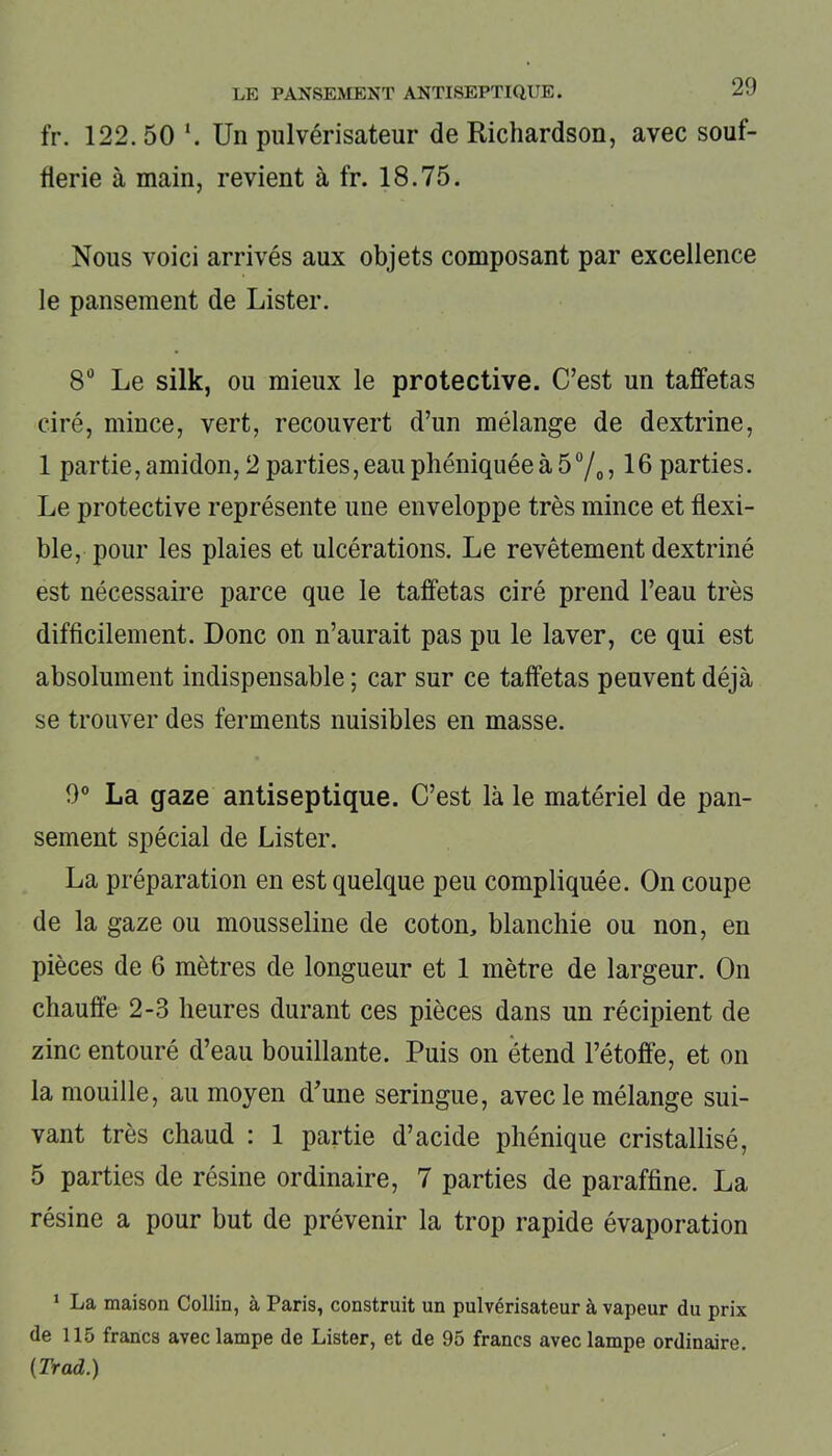 fr. 122.50 \ Un pulvérisateur de Richardson, avec souf- flerie à main, revient à fr. 18.75. Nous voici arrivés aux objets composant par excellence le pansement de Lister. 8° Le silk, ou mieux le protective. C’est un taffetas ciré, mince, vert, recouvert d’un mélange de dextrine, 1 partie, amidon, 2 parties, eau phéniquée à 5 °/0 ? 16 parties. Le protective représente une enveloppe très mince et flexi- ble, pour les plaies et ulcérations. Le revêtement dextriné est nécessaire parce que le taffetas ciré prend l’eau très difficilement. Donc on n’aurait pas pu le laver, ce qui est absolument indispensable ; car sur ce taffetas peuvent déjà se trouver des ferments nuisibles en masse. 9° La gaze antiseptique. C’est là le matériel de pan- sement spécial de Lister. La préparation en est quelque peu compliquée. On coupe de la gaze ou mousseline de coton, blanchie ou non, en pièces de 6 mètres de longueur et 1 mètre de largeur. On chauffe 2-3 heures durant ces pièces dans un récipient de zinc entouré d’eau bouillante. Puis on étend l’étoffe, et on la mouille, au moyen d’une seringue, avec le mélange sui- vant très chaud : 1 partie d’acide phénique cristallisé, 5 parties de résine ordinaire, 7 parties de paraffine. La résine a pour but de prévenir la trop rapide évaporation 1 La maison Collin, à Paris, construit un pulvérisateur à vapeur du prix de 115 francs avec lampe de Lister, et de 95 francs avec lampe ordinaire. (Trad.)