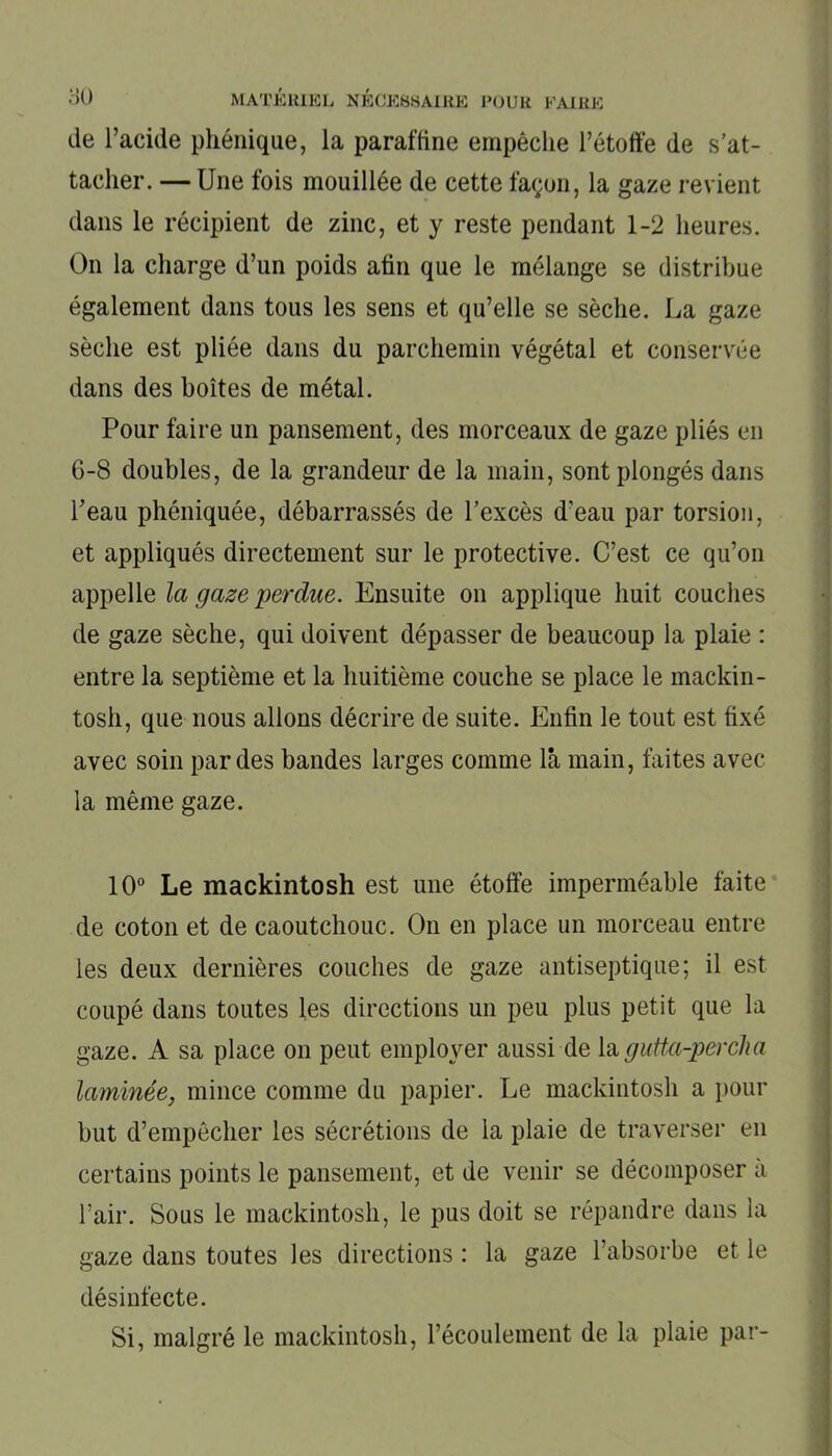 de l’acide phénique, la paraffine empêche l’étoffe de s’at- tacher. — Une fois mouillée de cette façon, la gaze revient dans le récipient de zinc, et y reste pendant 1-2 heures. On la charge d’un poids afin que le mélange se distribue également dans tous les sens et qu’elle se sèche. La gaze sèche est pliée dans du parchemin végétal et conservée dans des boîtes de métal. Pour faire un pansement, des morceaux de gaze pliés en 6-8 doubles, de la grandeur de la main, sont plongés dans l’eau phéniquée, débarrassés de l’excès d'eau par torsion, et appliqués directement sur le protective. C’est ce qu’on appelle la gaze perdue. Ensuite on applique huit couches de gaze sèche, qui doivent dépasser de beaucoup la plaie : entre la septième et la huitième couche se place le mackin- tosh, que nous allons décrire de suite. Enfin le tout est fixé avec soin par des bandes larges comme là main, faites avec la même gaze. 10° Le mackintosh est une étoffe imperméable faite de coton et de caoutchouc. On en place un morceau entre les deux dernières couches de gaze antiseptique; il est coupé dans toutes les directions un peu plus petit que la gaze. A sa place on peut employer aussi de lagutta-percha laminée, mince comme du papier. Le mackintosh a pour but d’empêcher les sécrétions de la plaie de traverser en certains points le pansement, et de venir se décomposer a l’air. Sous le mackintosh, le pus doit se répandre dans la gaze dans toutes les directions : la gaze l’absorbe et le désinfecte. Si, malgré le mackintosh, l’écoulement de la plaie par-