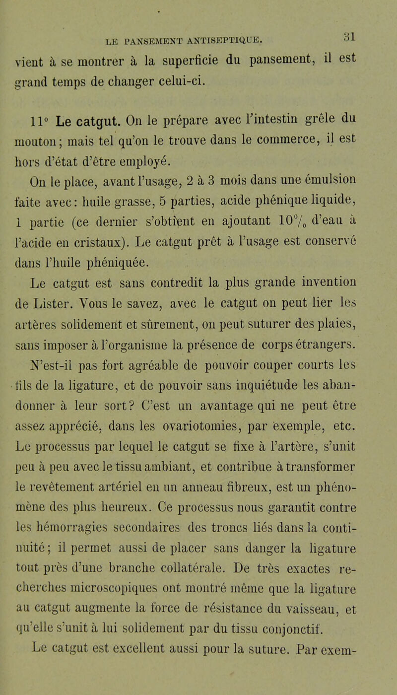 vient à se montrer à la superficie du pansement, il est grand temps de changer celui-ci. 11° Le catgut. On le prépare avec l'intestin grêle du mouton; mais tel qu’on le trouve dans le commerce, il est hors d’état d’être employé. On le place, avant l’usage, 2 à 3 mois dans une émulsion faite avec: huile grasse, 5 parties, acide phénique liquide, 1 partie (ce dernier s’obtient en ajoutant 10°/0 d’eau a l’acide en cristaux). Le catgut prêt à l’usage est conservé dans l’huile phéniquée. Le catgut est sans contredit la plus grande invention de Lister. Vous le savez, avec le catgut on peut lier les artères solidement et sûrement, on peut suturer des plaies, sans imposer à l’organisme la présence de corps étrangers. N’est-il jias fort agréable de pouvoir couper courts les fils de la ligature, et de pouvoir sans inquiétude les aban- donner à leur sort ? C’est un avantage qui ne peut être assez apprécié, dans les ovariotomies, par exemple, etc. Le processus par lequel le catgut se fixe à l’artère, s’unit peu à peu avec le tissu ambiant, et contribue à transformer le revêtement artériel eu un anneau fibreux, est un phéno- mène des plus heureux. Ce processus nous garantit contre les hémorragies secondaires des troncs liés dans la conti- nuité ; il permet aussi de placer sans danger la ligature tout près d’une branche collatérale. De très exactes re- cherches microscopiques ont montré même que la ligature au catgut augmente la force de résistance du vaisseau, et qu’elle s’unit à lui solidement par du tissu conjonctif. Le catgut est excellent aussi pour la suture. Par exein-