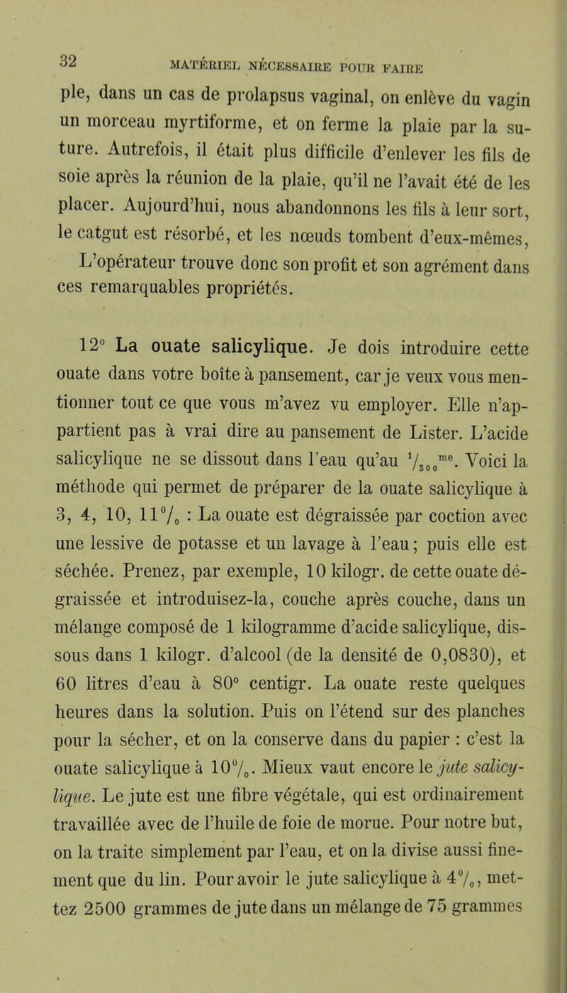 pie, dans un cas de prolapsus vaginal, on enlève du vagin un morceau myrtiforme, et on ferme la plaie par la su- ture. Autrefois, il était plus difficile d’enlever les fils de soie après la réunion de la plaie, qu’il ne l’avait été de les placer. Aujourd’hui, nous abandonnons les fils à leur sort, le catgut est résorbé, et les nœuds tombent d’eux-mêmes, L’opérateur trouve donc son profit et son agrément dans ces remarquables propriétés. 12° La ouate salicylique. Je dois introduire cette ouate dans votre boîte à pansement, car je veux vous men- tionner tout ce que vous m’avez vu employer. Elle n’ap- partient pas à vrai dire au pansement de Lister. L’acide salicylique ne se dissout dans l’eau qu’au ysoome. Voici la méthode qui permet de préparer de la ouate salicylique à 3, 4, 10, 11% : La ouate est dégraissée par coction avec une lessive de potasse et un lavage à l’eau ; puis elle est séchée. Prenez, par exemple, 10 kilogr. de cette ouate dé- graissée et introduisez-la, couche après couche, dans un mélange composé de 1 kilogramme d’acide salicylique, dis- sous dans 1 kilogr. d’alcool (de la densité de 0,0830), et 60 litres d’eau à 80° centigr. La ouate reste quelques heures dans la solution. Puis on l’étend sur des planches pour la sécher, et on la conserve dans du papier : c’est la ouate salicylique à 10 °/0. Mieux vaut encore le jute salicy- lique. Le jute est une fibre végétale, qui est ordinairement travaillée avec de l’huile de foie de morue. Pour notre but, on la traite simplement par l’eau, et on la divise aussi fine- ment que du lin. Pour avoir le jute salicylique à 4%, met- tez 2500 grammes de jute dans un mélange de 75 grammes