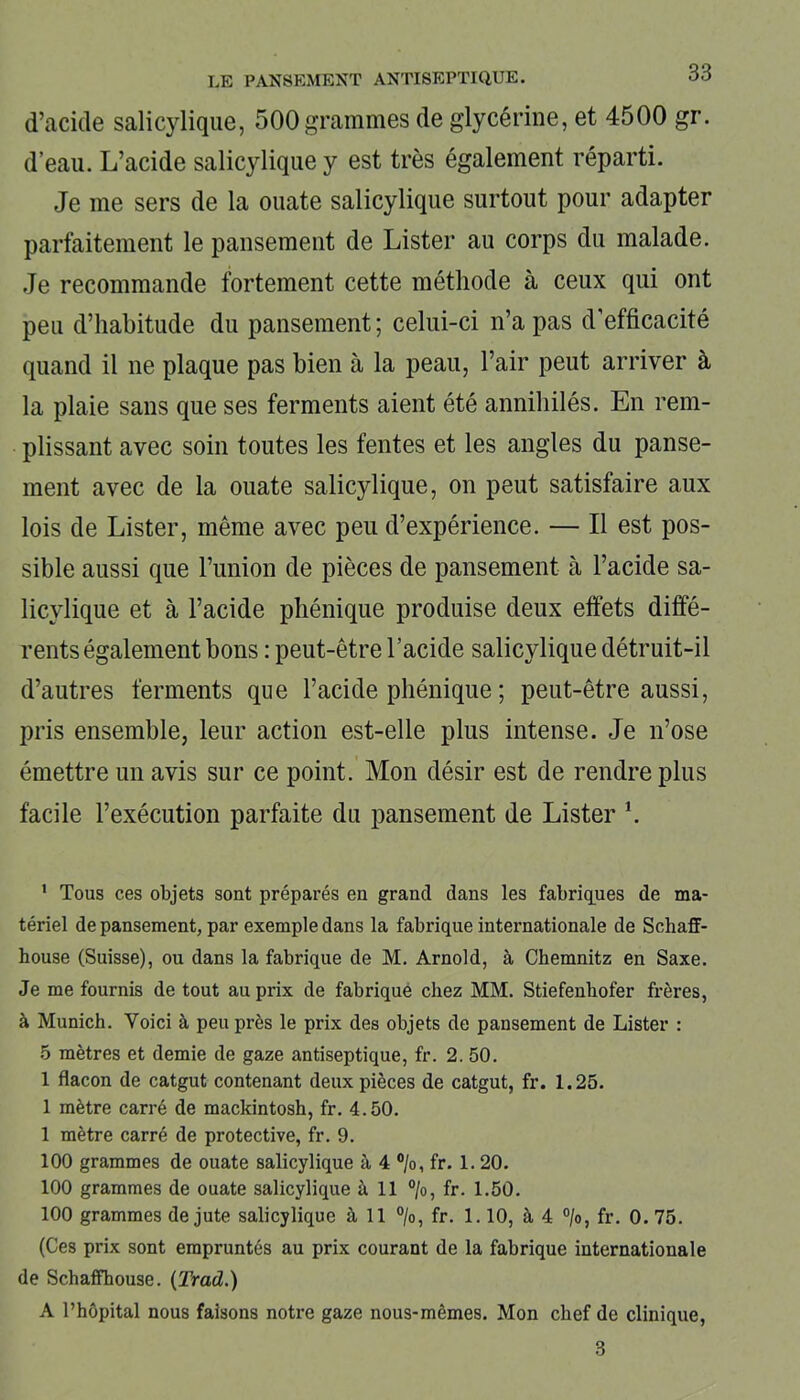 d’acide salicylique, 500grammes de glycérine, et 4500 gr. d’eau. L’acide salicylique y est très également réparti. Je me sers de la ouate salicylique surtout pour adapter parfaitement le pansement de Lister au corps du malade. Je recommande fortement cette méthode à ceux qui ont peu d’habitude du pansement ; celui-ci n’a pas d’efficacité quand il ne plaque pas bien à la peau, l’air peut arriver à la plaie sans que ses ferments aient été annihilés. En rem- plissant avec soin toutes les fentes et les angles du panse- ment avec de la ouate salicylique, on peut satisfaire aux lois de Lister, même avec peu d’expérience. — Il est pos- sible aussi que l’union de pièces de pansement à l’acide sa- licylique et à l’acide phénique produise deux effets diffé- rents également bons : peut-être l’acide salicylique détruit-il d’autres ferments que l’acide phénique ; peut-être aussi, pris ensemble, leur action est-elle plus intense. Je n’ose émettre un avis sur ce point. Mon désir est de rendre plus facile l’exécution parfaite du pansement de Lister \ 1 Tous ces objets sont préparés en grand dans les fabriques de ma- tériel de pansement, par exemple dans la fabrique internationale de Schaff- house (Suisse), ou dans la fabrique de M. Arnold, à Chemnitz en Saxe. Je me fournis de tout au prix de fabrique chez MM. Stiefenhofer frères, à Munich. Voici à peu près le prix des objets de pansement de Lister : 5 mètres et demie de gaze antiseptique, fr. 2. 50. 1 flacon de catgut contenant deux pièces de catgut, fr. 1.25. 1 mètre carré de mackintosh, fr. 4.50. 1 mètre carré de protective, fr. 9. 100 grammes de ouate salicylique à 4 °/o, fr. 1. 20. 100 grammes de ouate salicylique à 11 %, fr. 1.50. 100 grammes de jute salicylique à 11 °/o, fr. 1.10, à 4 °/o, fr. 0. 75. (Ces prix sont empruntés au prix courant de la fabrique internationale de Schaffhouse. (Trad.) A l’hôpital nous faisons notre gaze nous-mêmes. Mon chef de clinique, 3