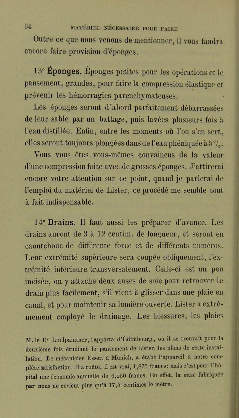 Outre ce que nous venons de mentionner, il vous faudra encore faire provision d’éponges. • / 13° Eponges. Eponges petites pour les opérations et le pansement, grandes, pour faire la compression élastique et prévenir les hémorragies parenchymateuses. Les éponges seront d'abord parfaitement débarrassées de leur sable par un battage, puis lavées plusieurs fois à l’eau distillée. Enfin, entre les moments où l’on s’en sert, elles seront toujours plongées dans de l’eau phéniquée à 5%. Vous vous êtes vous-mêmes convaincus de la valeur d’une compression faite avec de grosses éponges. J’attirerai encore votre attention sur ce point, quand je parlerai de l’emploi du matériel de Lister, ce procédé me semble tout à fait indispensable. 14° Drains. Il faut aussi les préparer d'avance. Les drains auront de 3 à 12 centim. de longueur, et seront en caoutchouc de différente force et de différents numéros. Leur extrémité supérieure sera coupée obliquement, l’ex- trémité inférieure transversalement. Celle-ci est un peu incisée, on y attache deux anses de soie pour retrouver le drain plus facilement, s’il vient à glisser dans une plaie en canal, et pour maintenir sa lumière ouverte. Lister a extrê- mement employé le drainage. Les blessures, les plaies M. le Dr Lindpaintner, rapporta d’Édimbourg, où il se trouvait pour la deuxième fois étudiant le pansement de Lister, les plans de cette instal- lation. Le mécanicien Esser, à Munich, a établi l’appareil à notre com- plète satisfaction. Il a coûté, il est vrai, 1,875 francs; mais c’est pour l’hô- pital une économie annuelle de 6,250 trancs. En effet, la gaze fabriquée par nous ne revient plus qu’à 17,5 centimes le mètre.
