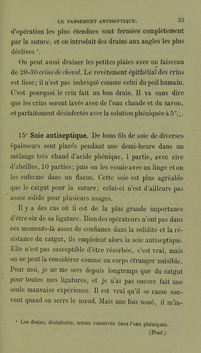 d’opération les plus étendues sont fermées complètement par la suture, et on introduit des drains aux angles les plus déclives \ On peut aussi drainer les petites plaies avec un faisceau de 20-30 crins de cheval. Le revêtement épithélial des crins est lisse; il n’est pas imbriqué comme celui du poil humain. C’est pourquoi le crin fait un bon drain. Il va sans dire que les crins seront lavés avec de l’eau chaude et du savon, et parfaitement désinfectés avec la solution phéniquée à 5 %. 15° Soie antiseptique. De bons fils de soie de diverses épaisseurs sont placés pendant une demi-heure dans un mélange très chaud d’acide phénique, 1 partie, avec cire d’abeilles, 10 parties; puis on les essuie avec un linge et on les enferme dans un flacon. Cette soie est plus agréable que le catgut pour la suture ; celui-ci n’est d’ailleurs pas % assez solide pour plusieurs usages. Il y a des cas où il est de la plus grande importance d’être sûr de sa ligature. Bien des opérateurs n’ont pas dans ces moments-là assez de confiance dans la solidité et la ré- sistance du catgut, ils emploient alors la soie antiseptique. Elle n’est pas susceptible d’être résorbée, c’est vrai, mais on ne peut la considérer comme un corps étranger nuisible. Pour moi, je ne me sers depuis longtemps que du catgut pour toutes mes ligatures, et je n’ai pas encore fait une seule mauvaise expérience. Il est vrai qu’il se casse sou- vent quand on serre le nœud. Mais une fois noué, il m’in- ' Les drains, désinfectés, seront conservés dans l’eau phéniquée. (Trad.)