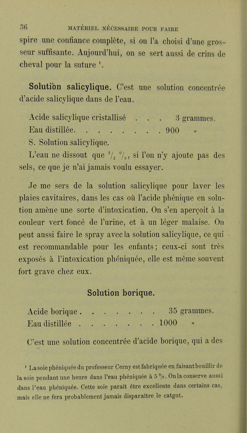 spire une confiance complète, si on l’a choisi d’une gros- seur suffisante. Aujourd’hui, on se sert aussi de crins de cheval pour la suture Solution salicylique. C’est une solution concentrée d’acide salicylique dans de l’eau. Acide salicylique cristallisé ... 3 grammes. Eau distillée 900 S. Solution salicylique. L’eau ne dissout que i/s %> si l’on n’y ajoute pas des sels, ce que je n’ai jamais voulu essayer. Je me sers de la solution salicylique pour laver les plaies cavitaires, dans les cas où l’acide phénique en solu- tion amène une sorte d’intoxication. On s’en aperçoit à la couleur vert foncé de l’urine, et à un léger malaise. On peut aussi faire le spray avec la solution salicylique, ce qui est recommandable pour les enfants; ceux-ci sont très exposés à l’intoxication phéniquée, elle est même souvent fort grave chez eux. Solution borique. Acide borique 35 grammes. Eau distillée 1000 C’est une solution concentrée d’acide borique, qui a des 1 La soie phéniquée du professeur Cerny estfabriquée en faisantbouillir do la soie pendant une heure dans l’eau phéniquée à 5°/o. Onia conserve aussi dans l’eau phéniquée. Cette soie paraît être excellente dans certains cas, mais elle ne fera probablement jamais disparaître le catgut.