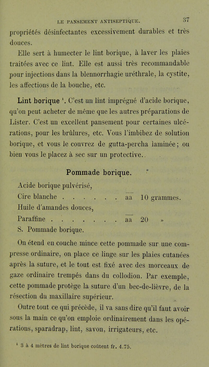 87 propriétés désinfectantes excessivement durables et très douces. Elle sert à humecter le lint borique, à laver les plaies traitées avec ce lint. Elle est aussi très recommandable pour injections dans la blennorrhagie uréthrale, la cystite, les affections de la bouche, etc. Lint borique \ C’est un lint imprégné d’acide borique, qu’on peut acheter de même que les autres préparations de Lister. C’est un excellent pansement pour certaines ulcé- rations, pour les brûlures, etc. Vous l’imbibez de solution borique, et vous le couvrez de gutta-percha laminée; ou bien vous le placez à sec sur un protective.. Pommade borique. Acide borique pulvérisé, Cire blanche aa 10 grammes. Huile d’amandes douces, Paraffine aa 20 S. Pommade borique. On étend en couche mince cette pommade sur une com- presse ordinaire, on place ce linge sur les plaies cutanées après la suture, et le tout est fixé avec des morceaux de gaze ordinaire trempés dans du collodion. Par exemple, cette pommade protège la suture d’un bec-de-lièvre, de la résection du maxillaire supérieur. Outre tout ce qui précède, il va sans dire qu’il faut avoir sous la main ce qu’on emploie ordinairement dans les opé- rations, sparadrap, lint, savon, irrigateurs, etc. 1 3 à 4 mètres de lint borique coûtent fr. 4.75.