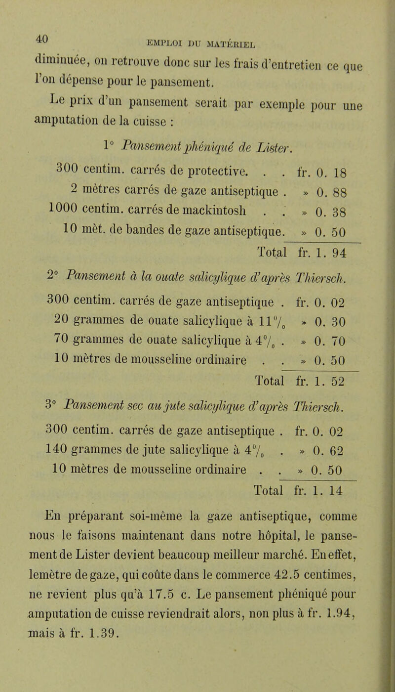 diminuée, on retrouve donc sur les frais d’entretien ce que 1 on dépense pour le pansement. Le prix d’un pansement serait par exemple pour une amputation de la cuisse : 1° Pansement phéniqué de Lister. 300 centim. carrés de protective. . . fr. 0. 18 2 mètres carrés de gaze antiseptique . » 0. 88 1000 centim. carrés de mackintosh . . » 0.38 10 met. de bandes de gaze antiseptique. » 0. 50 Total fr. 1. 94 2° Pansement à la ouate salicylique d’après Thiersch. 300 centim. carrés de gaze antiseptique . fr. 0. 02 20 grammes de ouate salicylique à 11% » 0. 30 70 grammes de ouate salicylique à 4% . » 0. 70 10 mètres de mousseline ordinaire . . » 0. 50 Total fr. 1. 52 3° Pansement sec au jute salicylique d’après Thiersch. 300 centim. carrés de gaze antiseptique . fr. 0. 02 140 grammes de jute salicylique à 4% . » 0. 62 10 mètres de mousseline ordinaire . . » 0. 50 Total fr. 1. 14 En préparant soi-même la gaze antiseptique, comme nous le faisons maintenant dans notre hôpital, le panse- ment de Lister devient beaucoup meilleur marché. Euelfet, lemètre de gaze, qui coûte dans le commerce 42.5 centimes, ne revient plus qu’à 17.5 c. Le pansement phéniqué pour amputation de cuisse reviendrait alors, non plus à fr. 1.94, mais à fr. 1.39.