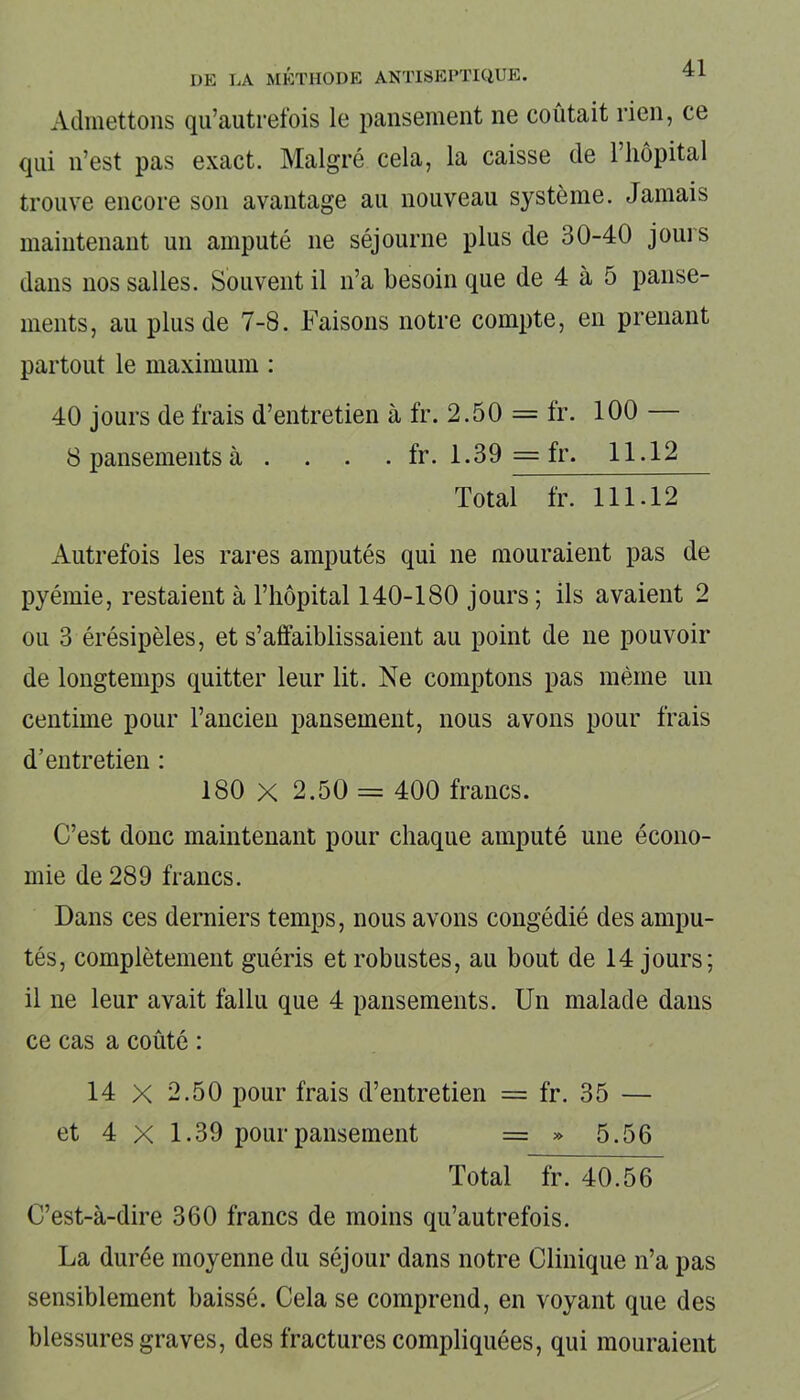 Admettons qu’autrefois le pansement ne coûtait rien, ce qui n’est pas exact. Malgré cela, la caisse de l’hôpital trouve encore son avantage au nouveau système. Jamais maintenant un amputé 11e séjourne plus de 30-40 jours dans nos salles. Souvent il 11’a besoin que de 4 à 5 panse- ments, au plus de 7-8. Faisons notre compte, en prenant partout le maximum : 40 jours de frais d’entretien à fr. 2.50 = fr. 100 — 8 pansements à . . . . fr. 1.39 = fr. 11.12 Total fr. 111.12 Autrefois les rares amputés qui ne mouraient pas de pyémie, restaient à l’hôpital 140-180 jours ; ils avaient 2 ou 3 érésipèles, et s’affaiblissaient au point de ne pouvoir de longtemps quitter leur lit. Ne comptons pas même un centime pour l’ancien pansement, nous avons pour frais d'entretien : 180 X 2.50 = 400 francs. C’est donc maintenant pour chaque amputé une écono- mie de 289 francs. Dans ces derniers temps, nous avons congédié des ampu- tés, complètement guéris et robustes, au bout de 14 jours; il ne leur avait fallu que 4 pansements. Un malade dans ce cas a coûté : 14 X 2.50 pour frais d’entretien = fr. 35 — et 4 X 1.39 pour pansement = » 5.56 Total fr. 40.56 C’est-à-dire 360 francs de moins qu’autrefois. La durée moyenne du séjour dans notre Clinique n’a pas sensiblement baissé. Cela se comprend, en voyant que des blessures graves, des fractures compliquées, qui mouraient