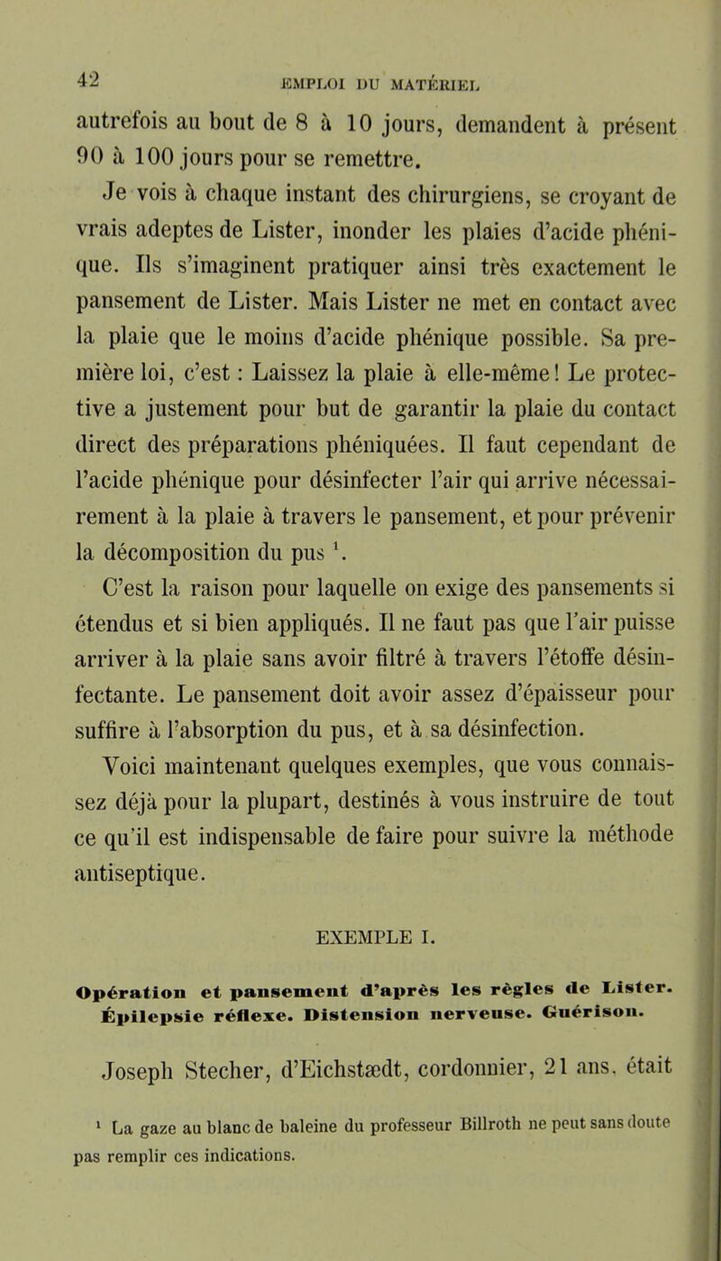 autrefois au bout de 8 à 10 jours, demandent à présent 90 à 100 jours pour se remettre. Je vois à chaque instant des chirurgiens, se croyant de vrais adeptes de Lister, inonder les plaies d’acide pliéni- que. Ils s’imaginent pratiquer ainsi très exactement le pansement de Lister. Mais Lister ne met en contact avec la plaie que le moins d’acide phénique possible. Sa pre- mière loi, c’est : Laissez la plaie à elle-même! Le protec- tive a justement pour but de garantir la plaie du contact direct des préparations phéniquées. Il faut cependant de l’acide phénique pour désinfecter l’air qui arrive nécessai- rement à la plaie à travers le pansement, et pour prévenir la décomposition du pus \ C’est la raison pour laquelle on exige des pansements si étendus et si bien appliqués. Il ne faut pas que l’air puisse arriver à la plaie sans avoir filtré à travers l’étoffe désin- fectante. Le pansement doit avoir assez d’épaisseur pour suffire à l’absorption du pus, et à sa désinfection. Voici maintenant quelques exemples, que vous connais- sez déjà pour la plupart, destinés à vous instruire de tout ce qu'il est indispensable de faire pour suivre la méthode antiseptique. EXEMPLE I. Opération et pansement d’après les règles île Lister. Épilepsie réflexe. Distension nerveuse. Guérison. Joseph Stecher, d’Eichstædt, cordonnier, 21 ans, était 1 La gaze a» blanc de baleine du professeur Billroth ne peut sans doute pas remplir ces indications.