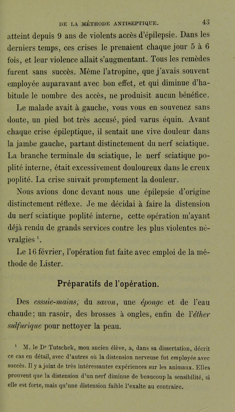 atteint depuis 9 ans de violents accès d’épilepsie. Dans les derniers temps, ces crises le prenaient chaque jour 5 à 6 fois, et leur violence allait s’augmentant. Tous les remèdes furent sans succès. Même l’atropine, que j’avais souvent employée auparavant avec bon effet, et qui diminue d’ha- bitude le nombre des accès, ne produisit aucun bénéfice. Le malade avait à gauche, vous vous en souvenez sans doute, un pied bot très accusé, pied varus équin. Avant chaque crise épileptique, il sentait une vive douleur dans la jambe gauche, partant distinctement du nerf sciatique. La branche terminale du sciatique, le nerf sciatique po- plité interne, était excessivement douloureux dans le creux poplité. La crise suivait promptement la douleur. Nous avions donc devant nous une épilepsie d’origine distinctement réflexe. Je me décidai à faire la distension du nerf sciatique poplité interne, cette opération m’ayant déjà rendu de grands services contre les plus violentes né- vralgies 1. Le 16 février, l’opération fut faite avec emploi de la mé- thode de Lister. Préparatifs de l’opération. Des essuie-mains, du savon, une éponge et de l’eau chaude; un rasoir, des brosses à ongles, enfin de Yéther sulfurique pour nettoyer la peau. 1 M. le Dr Tutschek, mon ancien élève, a, dans sa dissertation, décrit ce cas en détail, avec d’autres où la distension nerveuse fut employée avec succès. Il y a joint de très intéressantes expériences sur les animaux. Elles prouvent que la distension d’un nerf diminue de beaucoup la sensibilité, si elle est forte, mais qu’une distension faible l’exalte au contraire.