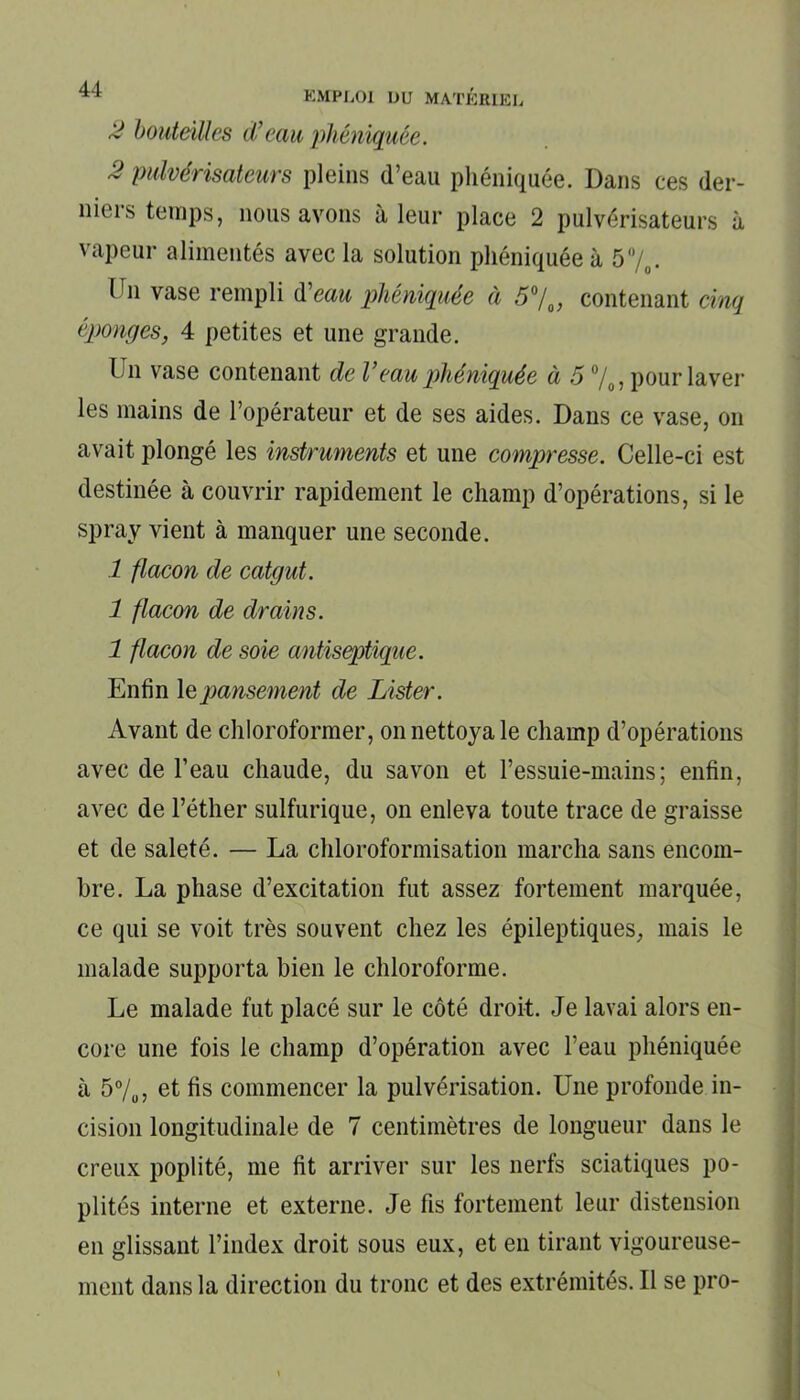 2 bouteilles d’eau phéniquée. 2 pulvérisateurs pleins d’eau phéniquée. Dans ces der- niers temps, nous avons à leur place 2 pulvérisateurs à vapeur alimentés avec la solution phéniquée à 5%. Ihi vase rempli d’eau phéniquée à 5°/0, contenant cinq éponges, 4 petites et une grande. Un vase contenant de V eau phéniquée à 5 %, pour laver les mains de l’opérateur et de ses aides. Dans ce vase, on avait plongé les instruments et une compresse. Celle-ci est destinée à couvrir rapidement le champ d’opérations, si le spray vient à manquer une seconde. 1 flacon de catgut. 1 flacon de drains. 1 flacon de soie antiseptique. Enfin le pansement de Lister. Avant de chloroformer, on nettoya le champ d’opérations avec de l’eau chaude, du savon et l’essuie-mains; enfin, avec de l’éther sulfurique, on enleva toute trace de graisse et de saleté. — La chloroformisation marcha sans encom- bre. La phase d’excitation fut assez fortement marquée, ce qui se voit très souvent chez les épileptiques, mais le malade supporta bien le chloroforme. Le malade fut placé sur le côté droit. Je lavai alors en- core une fois le champ d’opération avec l’eau phéniquée à 5%, et fis commencer la pulvérisation. Une profonde in- cision longitudinale de 7 centimètres de longueur dans le creux poplité, me fit arriver sur les nerfs sciatiques po- plités interne et externe. Je fis fortement leur distension en glissant l’index droit sous eux, et en tirant vigoureuse- ment dans la direction du tronc et des extrémités. Il se pro-