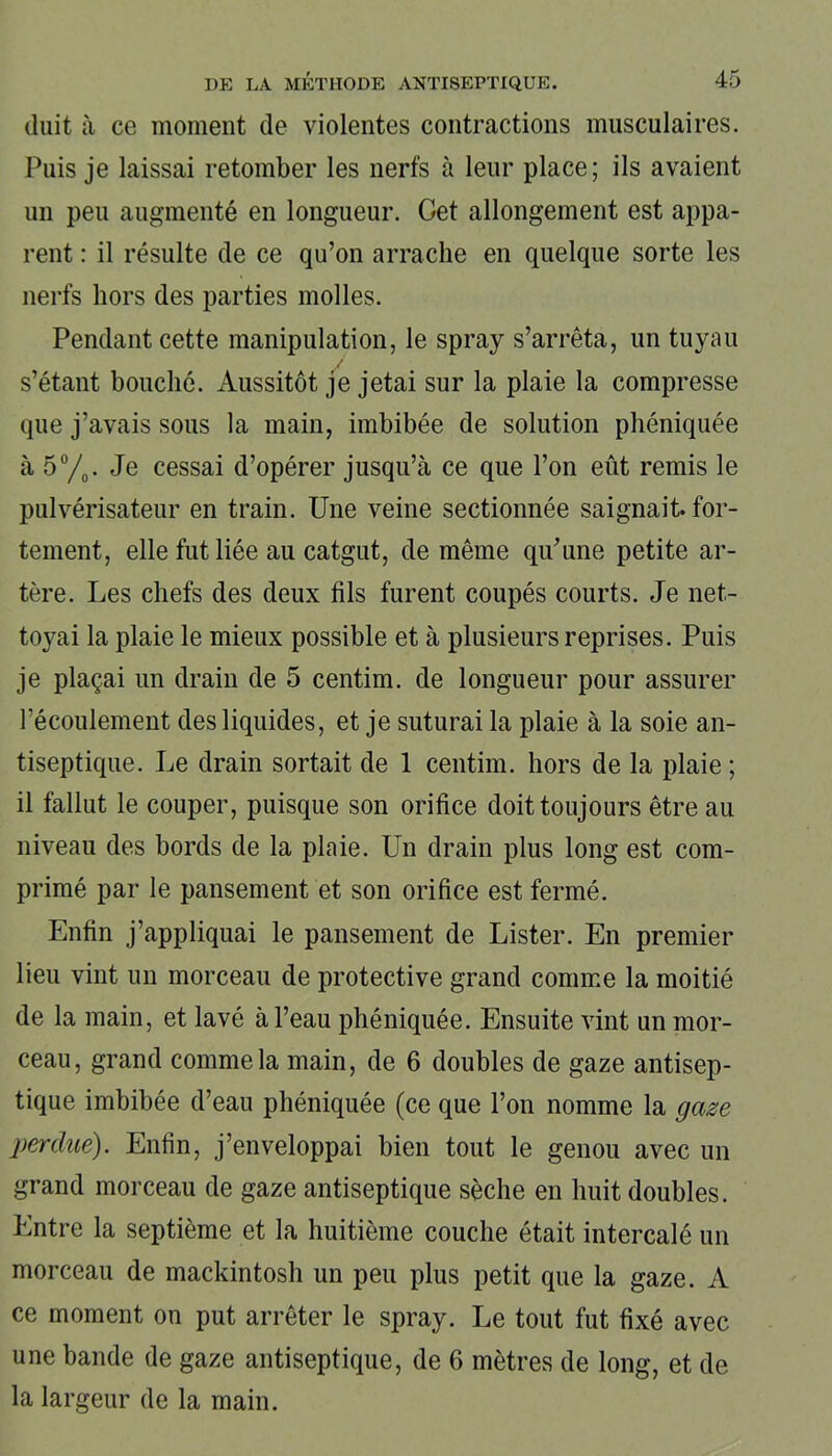 (luit à ce moment de violentes contractions musculaires. Puis je laissai retomber les nerfs à leur place; ils avaient un peu augmenté en longueur. Get allongement est appa- rent : il résulte de ce qu’on arrache en quelque sorte les nerfs hors des parties molles. Pendant cette manipulation, le spray s’arrêta, un tuyau s’étant bouché. Aussitôt je jetai sur la plaie la compresse que j’avais sous la main, imbibée de solution phéniquée à 5°/0. Je cessai d’opérer jusqu’à ce que l’on eût remis le pulvérisateur en train. Une veine sectionnée saignait, for- tement, elle fut liée au catgut, de même qu’une petite ar- tère. Les chefs des deux fils furent coupés courts. Je net- toyai la plaie le mieux possible et à plusieurs reprises. Puis je plaçai un drain de 5 centim. de longueur pour assurer récoulement des liquides, et je suturai la plaie à la soie an- tiseptique. Le drain sortait de 1 centim. hors de la plaie ; il fallut le couper, puisque son orifice doit toujours être au niveau des bords de la plaie. Un drain plus long est com- primé par le pansement et son orifice est fermé. Enfin j’appliquai le pansement de Lister. En premier lieu vint un morceau de protective grand comme la moitié de la main, et lavé à l’eau phéniquée. Ensuite vint un mor- ceau, grand comme la main, de 6 doubles de gaze antisep- tique imbibée d’eau phéniquée (ce que l’on nomme la gaze perdue). Enfin, j’enveloppai bien tout le genou avec un grand morceau de gaze antiseptique sèche en huit doubles. Entre la septième et la huitième couche était intercalé un morceau de mackintosh un peu plus petit que la gaze. A ce moment on put arrêter le spray. Le tout fut fixé avec une bande de gaze antiseptique, de 6 mètres de long, et de la largeur de la main.