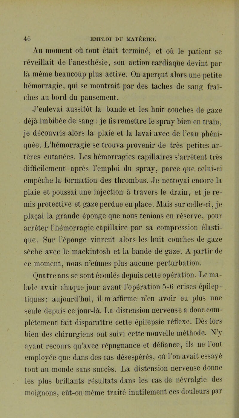 Au moment où tout était terminé, et où le patient se réveillait de l’anesthésie, son action cardiaque devint par là même beaucoup plus active. On aperçut alors une petite hémorragie, qui se montrait par des taches de sang fraî- ches au bord du pansement. J’enlevai aussitôt la bande et les huit couches de gaze déjà imbibée de sang : je fis remettre le spray bien en train, je découvris alors la plaie et la lavai avec de l’eau phéni- quée. L’hémorragie se trouva provenir de très petites ar- tères cutanées. Les hémorragies capillaires s’arrêtent très difficilement après l’emploi du spray, parce que celui-ci empêche la formation des thrombus. Je nettoyai encore la plaie et poussai une injection à travers le drain, et je re- mis protective et gaze perdue en place. Mais sur celle-ci, je plaçai la grande éponge que nous tenions en réserve, pour arrêter l’hémorragie capillaire par sa compression élasti- que. Sur l’éponge vinrent alors les huit couches de gaze sèche avec le mackintosh et la bande de gaze. A partir de ce moment, nous n’eûmes plus aucune perturbation. Quatre ans se sont écoulés depuis cette opération. Le ma- lade avait chaque jour avant l’opération 5-6 crises épilep- tiques; aujourd’hui, il m’affirme n’en avoir eu plus une seule depuis ce jour-là. La distension nerveuse a donc com- plètement fait disparaître cette épilepsie réflexe. Dès lors bien des chirurgiens ont suivi cette nouvelle méthode. N’y ayant recours qu’avec répugnance et défiance, ils ne l’ont employée que dans des cas désespérés, où l’on avait essayé tout au monde sans succès. La distension nerveuse donne les plus brillants résultats dans les cas de névralgie des moignons, eût-on même traité inutilement ces douleurs par