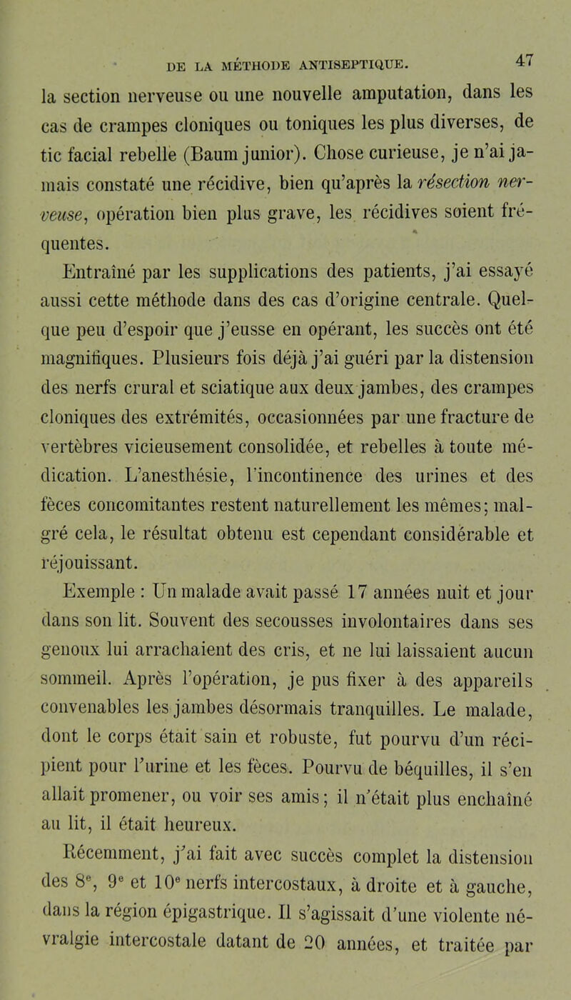 la section nerveuse ou une nouvelle amputation, dans les cas de crampes cloniques ou toniques les plus diverses, de tic facial rebelle (Baum junior). Chose curieuse, je n’ai ja- mais constaté une récidive, bien qu’après la résection ner- veuse, opération bien plus grave, les récidives soient fré- « quentes. Entraîné par les supplications des patients, j’ai essayé aussi cette méthode dans des cas d’origine centrale. Quel- que peu d’espoir que j’eusse en opérant, les succès ont été magnifiques. Plusieurs fois déjà j’ai guéri par la distension des nerfs crural et sciatique aux deux jambes, des crampes cloniques des extrémités, occasionnées par une fracture de vertèbres vicieusement consolidée, et rebelles à toute mé- dication. L’anesthésie, l'incontinence des urines et des fèces concomitantes restent naturellement les mêmes; mal- gré cela, le résultat obtenu est cependant considérable et réjouissant. Exemple : Un malade avait passé 17 années nuit et jour dans son lit. Souvent des secousses involontaires dans ses genoux lui arrachaient des cris, et ne lui laissaient aucun sommeil. Après l’opération, je pus fixer à des appareils convenables les jambes désormais tranquilles. Le malade, dont le corps était sain et robuste, fut pourvu d’un réci- pient pour P urine et les fèces. Pourvu de béquilles, il s’en allait promener, ou voir ses amis; il n était plus enchaîné au lit, il était heureux. Récemment, j'ai fait avec succès complet la distension des 8e, 9e et 10e nerfs intercostaux, à droite et à gauche, dans la région épigastrique. Il s’agissait d’une violente né- vi algie intercostale datant de 20 années, et traitée par