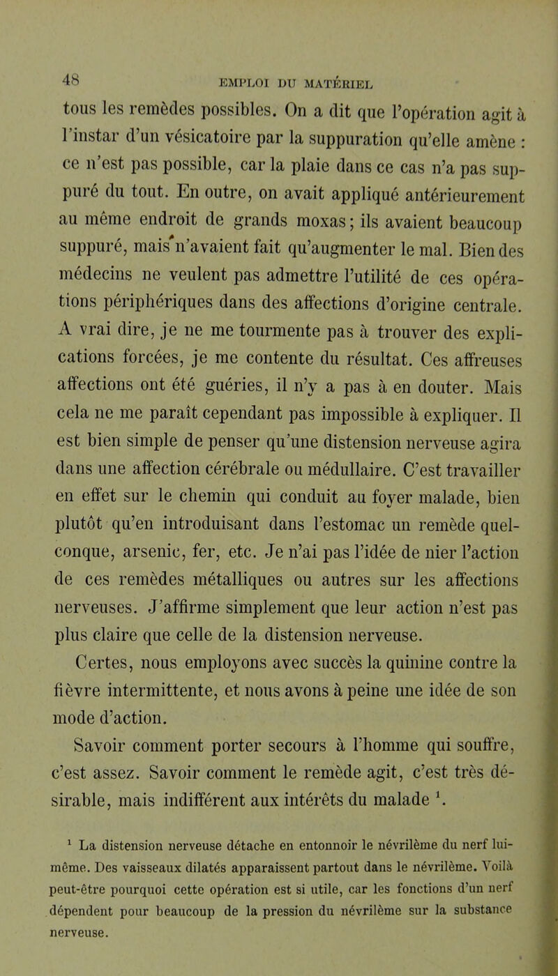 tous les remèdes possibles. On a dit que l’opération agit à l’instar d’un vésicatoire par la suppuration qu’elle amène : ce n’est pas possible, car la plaie dans ce cas n’a pas sup- pure du tout. En outre, on avait appliqué antérieurement au même endroit de grands moxas ; ils avaient beaucoup suppuré, mais*n’avaient fait qu’augmenter le mal. Bien des médecins ne veulent pas admettre l’utilité de ces opéra- tions périphériques dans des affections d’origine centrale. A vrai dire, je ne me tourmente pas à trouver des expli- cations forcées, je me contente du résultat. Ces affreuses affections ont été guéries, il n’y a pas à en douter. Mais cela ne me paraît cependant pas impossible à expliquer. Il est bien simple de penser qu’une distension nerveuse agira dans une affection cérébrale ou médullaire. C’est travailler en effet sur le chemin qui conduit au foyer malade, bien plutôt qu’en introduisant dans l’estomac un remède quel- conque, arsenic, fer, etc. Je n’ai pas l’idée de nier l’action de ces remèdes métalliques ou autres sur les affections nerveuses. J’affirme simplement que leur action n’est pas plus claire que celle de la distension nerveuse. Certes, nous employons avec succès la quinine contre la fièvre intermittente, et nous avons à peine une idée de son mode d’action. Savoir comment porter secours à l’homme qui souffre, c’est assez. Savoir comment le remède agit, c’est très dé- sirable, mais indifférent aux intérêts du malade l. 1 La distension nerveuse détache en entonnoir le névrilème du nerf lui- même. Des vaisseaux dilatés apparaissent partout dans le névrilème. Voilà peut-être pourquoi cette opération est si utile, car les fonctions d’un nerf dépendent pour beaucoup de la pression du névrilème sur la substance nerveuse.