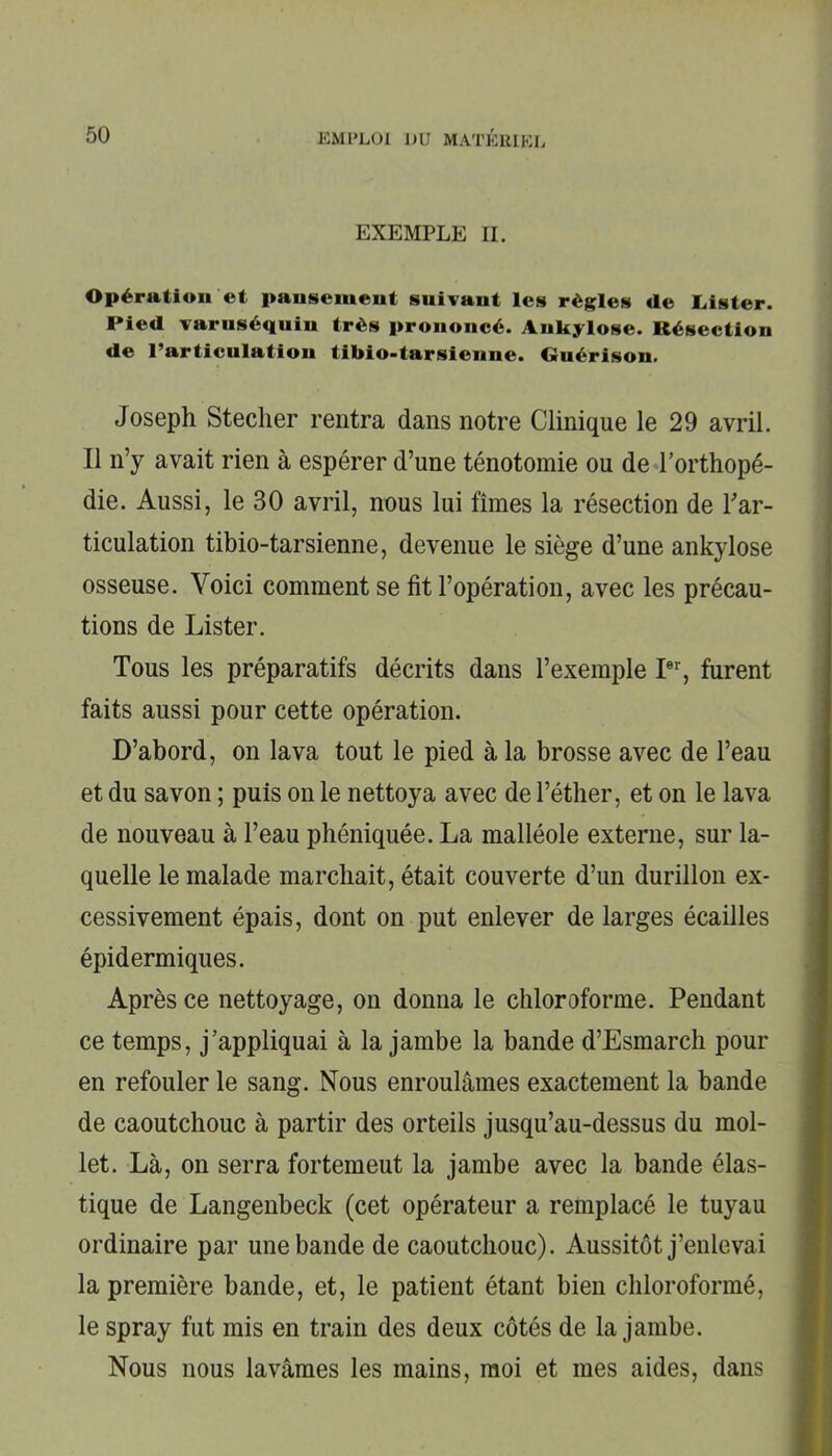 EXEMPLE II. Opération et pansement suivant les règles de Lister. Pied varuséquiu très prononcé. Ankylosé. Résection de l’articulation tibio-tarsienne. Guérison. Joseph Steclier rentra dans notre Clinique le 29 avril. Il n’y avait rien à espérer d’une ténotomie ou de l’orthopé- die. Aussi, le 30 avril, nous lui fîmes la résection de l'ar- ticulation tibio-tarsienne, devenue le siège d’une ankylosé osseuse. Voici comment se fit l’opération, avec les précau- tions de Lister. Tous les préparatifs décrits dans l’exemple Ier, furent faits aussi pour cette opération. D’abord, on lava tout le pied à la brosse avec de l’eau et du savon ; puis on le nettoya avec de l’éther, et on le lava de nouveau à l’eau phéniquée. La malléole externe, sur la- quelle le malade marchait, était couverte d’un durillon ex- cessivement épais, dont on put enlever de larges écailles épidermiques. Après ce nettoyage, on donna le chloroforme. Pendant ce temps, j’appliquai à la jambe la bande d’Esmarch pour en refouler le sang. Nous enroulâmes exactement la bande de caoutchouc à partir des orteils jusqu’au-dessus du mol- let. Là, on serra fortemeut la jambe avec la bande élas- tique de Langenbeck (cet opérateur a remplacé le tuyau ordinaire par une bande de caoutchouc). Aussitôt j’enlevai la première bande, et, le patient étant bien chloroformé, le spray fut mis en train des deux côtés de la jambe. Nous nous lavâmes les mains, moi et mes aides, dans