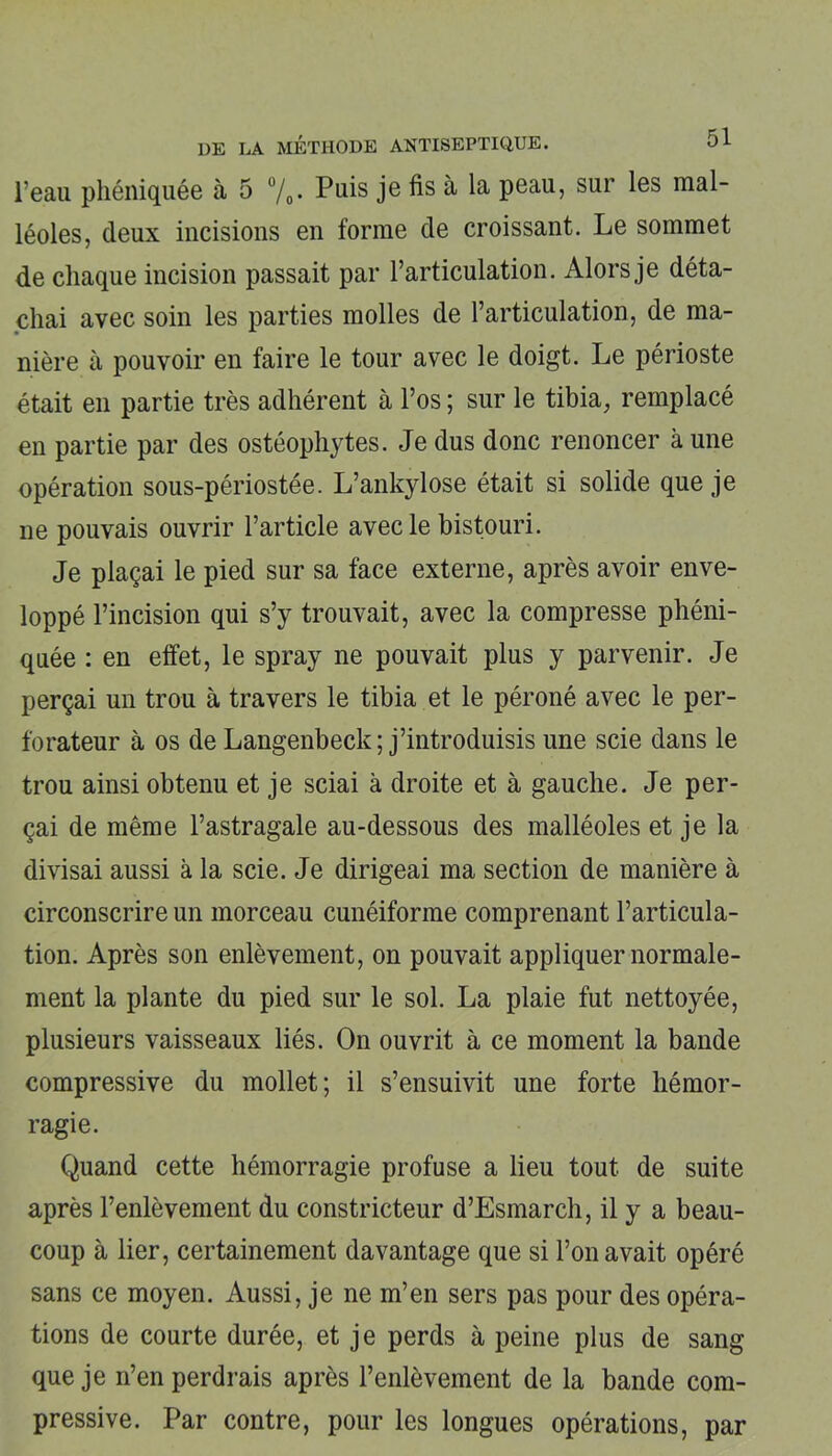 l’eau phéniquée à 5 %. Puis je fis à la peau, sur les mal- léoles, deux incisions en forme de croissant. Le sommet de chaque incision passait par l’articulation. Alors je déta- chai avec soin les parties molles de l’articulation, de ma- nière à pouvoir en faire le tour avec le doigt. Le périoste était en partie très adhérent à l’os ; sur le tibia, remplacé en partie par des ostéophytes. Je dus donc renoncer à une opération sous-périostée. L’ankylose était si solide que je ne pouvais ouvrir l’article avec le bistouri. Je plaçai le pied sur sa face externe, après avoir enve- loppé l’incision qui s’y trouvait, avec la compresse phéni- quée : en effet, le spray ne pouvait plus y parvenir. Je perçai un trou à travers le tibia et le péroné avec le per- forateur à os de Langenbeck; j’introduisis une scie dans le trou ainsi obtenu et je sciai à droite et à gauche. Je per- çai de même l’astragale au-dessous des malléoles et je la divisai aussi à la scie. Je dirigeai ma section de manière à circonscrire un morceau cunéiforme comprenant l’articula- tion. Après son enlèvement, on pouvait appliquer normale- ment la plante du pied sur le sol. La plaie fut nettoyée, plusieurs vaisseaux liés. On ouvrit à ce moment la bande compressive du mollet; il s’ensuivit une forte hémor- ragie. Quand cette hémorragie profuse a lieu tout de suite après l’enlèvement du constricteur d’Esmarch, il y a beau- coup à lier, certainement davantage que si l’on avait opéré sans ce moyen. Aussi, je ne m’en sers pas pour des opéra- tions de courte durée, et je perds à peine plus de sang que je n’en perdrais après l’enlèvement de la bande com- pressive. Par contre, pour les longues opérations, par