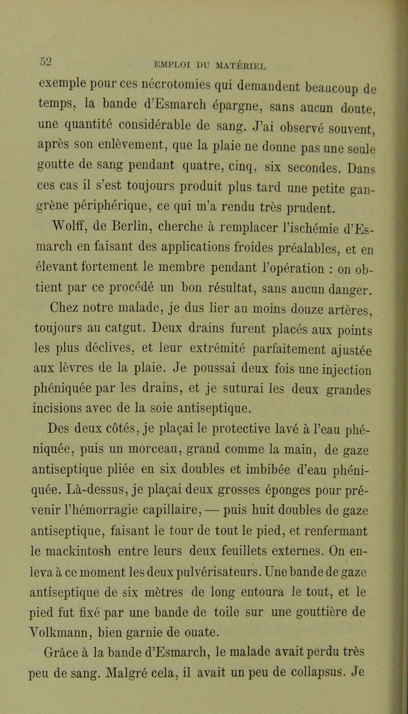 exemple pour ces nécrotomies qui demandent beaucoup de temps, la bande d’Esmarch épargne, sans aucun doute, une quantité considérable de sang. J’ai observé souvent après son enlèvement, que la plaie ne donne pas une seule goutte de sang pendant quatre, cinq, six secondes. Dans ces cas il s’est toujours produit plus tard une petite gan- grène périphérique, ce qui m’a rendu très prudent. Wolff, de Berlin, cherche à remplacer l’ischémie d’Es- march en faisant des applications froides préalables, et en élevant fortement le membre pendant l’opération : on ob- tient par ce procédé un bon résultat, sans aucun danger. Chez notre malade, je dus lier au moins douze artères, toujours au catgut. Deux drains furent placés aux points les plus déclives, et leur extrémité parfaitement ajustée aux lèvres de la plaie. Je poussai deux fois une injection phéniquée par les drains, et je suturai les deux grandes incisions avec de la soie antiseptique. Des deux côtés, je plaçai le protective lavé à l’eau phé- niquée, puis un morceau, grand comme la main, de gaze antiseptique pliée en six doubles et imbibée d’eau phéni- quée. Là-dessus, je plaçai deux grosses éponges pour pré- venir l’hémorragie capillaire, — puis huit doubles de gaze antiseptique, faisant le tour de tout le pied, et renfermant le mackintosh entre leurs deux feuillets externes. On en- leva à ce moment les deux pulvérisateurs. Une bande de gaze antiseptique de six mètres de long entoura le tout, et le pied fut fixé par une bande de toile sur une gouttière de Yolkmann, bien garnie de ouate. Grâce à la bande d’Esmarch, le malade avait perdu très peu de sang. Malgré cela, il avait un peu de collapsus. Je