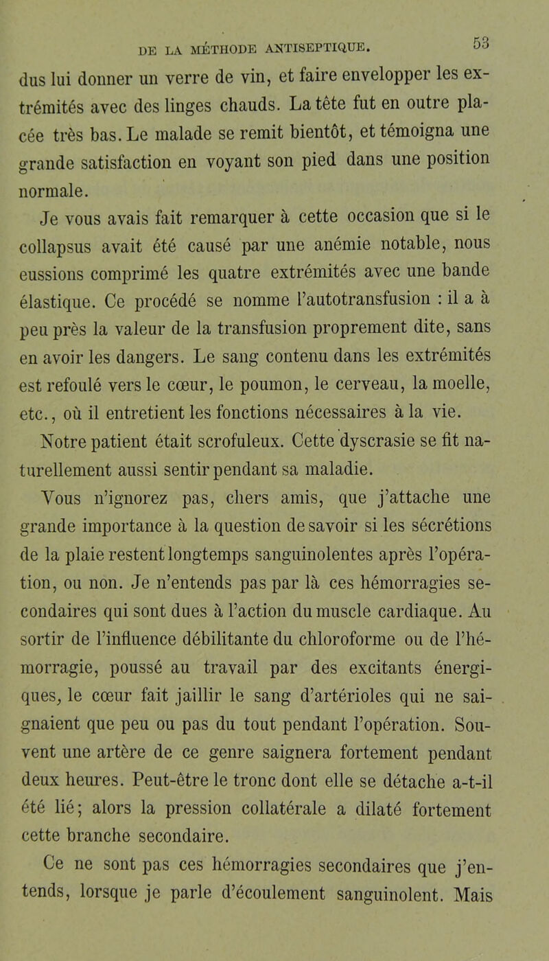 dus lui donner un verre de vin, et faire envelopper les ex- trémités avec des linges chauds. La tête fut en outre pla- cée très bas. Le malade se remit bientôt, et témoigna une grande satisfaction en voyant son pied dans une position normale. Je vous avais fait remarquer à cette occasion que si le collapsus avait été causé par une anémie notable, nous eussions comprimé les quatre extrémités avec une bande élastique. Ce procédé se nomme l’autotransfusion : il a à peu près la valeur de la transfusion proprement dite, sans en avoir les dangers. Le sang contenu dans les extrémités est refoulé vers le cœur, le poumon, le cerveau, la moelle, etc., où il entretient les fonctions nécessaires à la vie. Notre patient était scrofuleux. Cette dyscrasie se fit na- turellement aussi sentir pendant sa maladie. Vous n’ignorez pas, chers amis, que j’attache une grande importance à la question de savoir si les sécrétions de la plaie restent longtemps sanguinolentes après l’opéra- tion, ou non. Je n’entends pas par là ces hémorragies se- condaires qui sont dues à l’action du muscle cardiaque. Au sortir de l’influence débilitante du chloroforme ou de l’hé- morragie, poussé au travail par des excitants énergi- ques, le cœur fait jaillir le sang d’artérioles qui ne sai- gnaient que peu ou pas du tout pendant l’opération. Sou- vent une artère de ce genre saignera fortement pendant deux heures. Peut-être le tronc dont elle se détache a-t-il été lié; alors la pression collatérale a dilaté fortement cette branche secondaire. Ce ne sont pas ces hémorragies secondaires que j’en- tends, lorsque je parle d’écoulement sanguinolent. Mais
