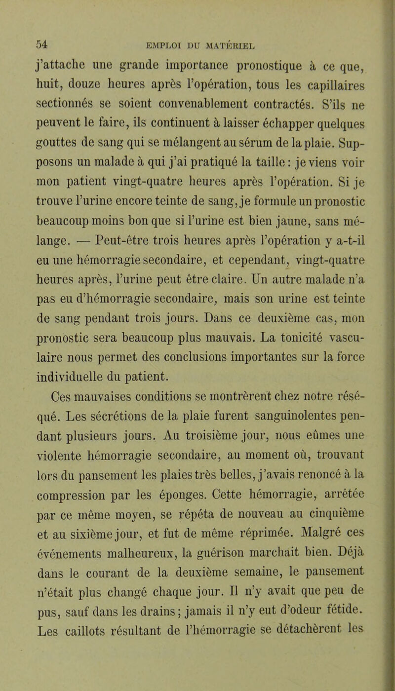 j’attache une grande importance pronostique à ce que, huit, douze heures après l’opération, tous les capillaires sectionnés se soient convenablement contractés. S’ils ne peuvent le faire, ils continuent à laisser échapper quelques gouttes de sang qui se mélangent au sérum de la plaie. Sup- posons un malade à qui j’ai pratiqué la taille : je viens voir mon patient vingt-quatre heures après l’opération. Si je trouve l’urine encore teinte de sang, je formule un pronostic beaucoup moins bon que si l’urine est bien jaune, sans mé- lange. — Peut-être trois heures après l’opération y a-t-il eu une hémorragie secondaire, et cependant, vingt-quatre heures après, l’urine peut être claire. Un autre malade n’a pas eu d’hémorragie secondaire, mais son urine est teinte de sang pendant trois jours. Dans ce deuxième cas, mon pronostic sera beaucoup plus mauvais. La tonicité vascu- laire nous permet des conclusions importantes sur la force individuelle du patient. Ces mauvaises conditions se montrèrent chez notre résé- qué. Les sécrétions de la plaie furent sanguinolentes pen- dant plusieurs jours. Au troisième jour, nous eûmes une violente hémorragie secondaire, au moment où, trouvant lors du pansement les plaies très belles, j’avais renoncé à la compression par les éponges. Cette hémorragie, arrêtée par ce même moyen, se répéta de nouveau au cinquième et au sixième jour, et fut de même réprimée. Malgré ces événements malheureux, la guérison marchait bien. Déjà dans le courant de la deuxième semaine, le pansement n’était plus changé chaque jour. Il n’y avait que peu de pus, sauf dans les drains; jamais il n’y eut d’odeur fétide. Les caillots résultant de l’hémorragie se détachèrent les