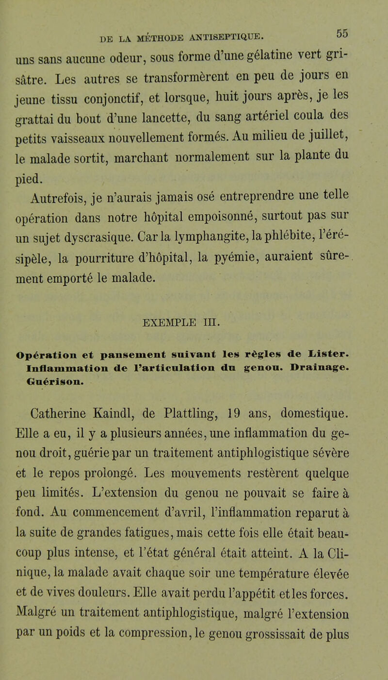 uns sans aucune odeur, sous forme d’une gélatine vert gri- sâtre. Les autres se transformèrent en peu de jours en jeune tissu conjonctif, et lorsque, huit jours après, je les grattai du bout d’une lancette, du sang artériel coula des petits vaisseaux nouvellement formés. Au milieu de juillet, le malade sortit, marchant normalement sur la plante du pied. Autrefois, je n’aurais jamais osé entreprendre une telle opération dans notre hôpital empoisonné, surtout pas sur un sujet dyscrasique. Caria lymphangite, la phlébite, l’éré- sipèle, la pourriture d’hôpital, la pyémie, auraient sûre- ment emporté le malade. exemple m. Opération et pansement suivant les règles de Idster. Inflammation de l’articulation dn genou. Drainage. Gnérison. Catherine Kaindl, de Plattling, 19 ans, domestique. Elle a eu, il y a plusieurs années, une inflammation du ge- nou droit, guérie par un traitement antiphlogistique sévère et le repos prolongé. Les mouvements restèrent quelque peu limités. L’extension du genou ne pouvait se faire à fond. Au commencement d’avril, l’inflammation reparut à la suite de grandes fatigues, mais cette fois elle était beau- coup plus intense, et l’état général était atteint. A la Cli- nique, la malade avait chaque soir une température élevée et de vives douleurs. Elle avait perdu l’appétit et les forces. Malgré un traitement antiphlogistique, malgré l’extension par un poids et la compression, le genou grossissait de plus