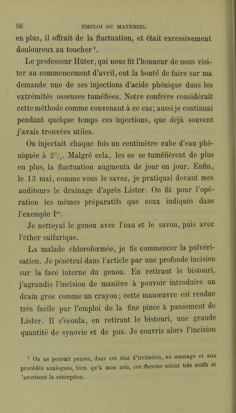 en plus, il offrait de la fluctuation, et était excessivement douloureux au toucher1. Le professeur IIüter,qui nous fit l’honneur de nous visi- ter au commencement d’avril, eut la bonté de faire sur ma demande une de ses injections d’acide phénique dans les extrémités osseuses tuméfiées. Notre confrère considérait cette méthode comme convenant à ce cas; aussi je continuai pendant quelque temps ces injections, que déjà souvent j’avais trouvées utiles. On injectait chaque fois un centimètre cube d’eau phé- niquée à 2%. Malgré cela, les os se tuméfièrent de plus en plus, la fluctuation augmenta de jour en jour. Enfin, le 13 mai, comme vous le savez, je pratiquai devant mes auditeurs le drainage d’après Lister. On fit pour l’opé- ration les mêmes préparatifs que ceux indiqués dans l’exemple Ier. Je nettoyai le genou avec l’eau et le savon, puis avec l’éther sulfurique. La malade chloroformée, je fis commencer la pulvéri- sation. Je pénétrai dans l’article par une profonde incision sur la face interne du genou. En retirant le bistouri, j’agrandis l’incision de manière à pouvoir introduire un drain gros comme un crayon ; cette manœuvre est rendue très facile par l’emploi de la fine pince à pansement de Lister. Il s’écoula, en retirant le bistouri, une grande quantité de synovie et de pus. Je couvris alors 1 incision 1 On ne pouvait penser, dans cet état d’irritation, au massage et aux procédés analogues, bien qu’à mon avis, ces ifioyens soient très actifs et xavorisent la résorption.