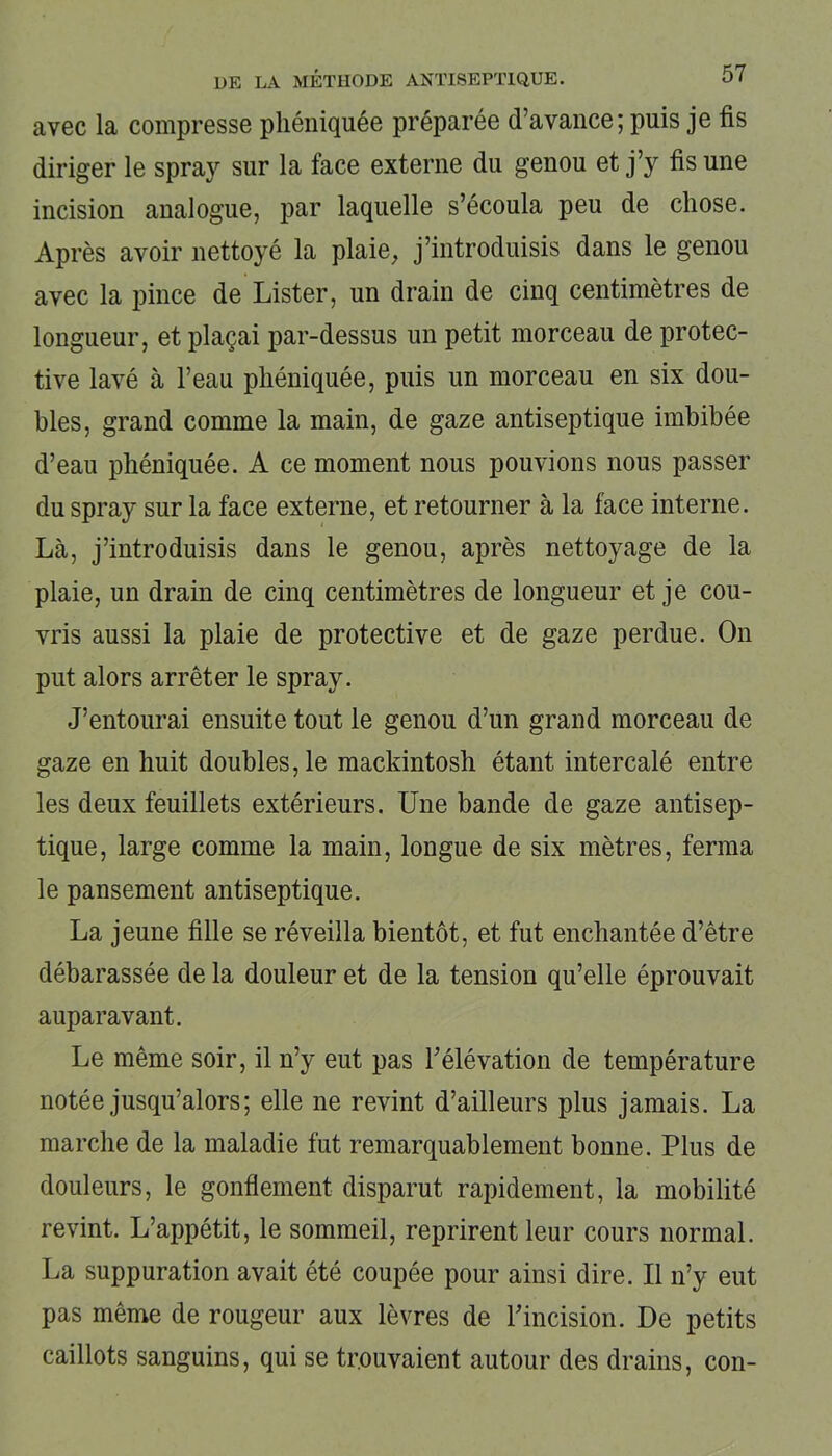avec la compresse phéniquée préparée d’avance; puis je fis diriger le spray sur la face externe du genou et j’y fis une incision analogue, par laquelle s’écoula peu de chose. Après avoir nettoyé la plaie, j’introduisis dans le genou avec la pince de Lister, un drain de cinq centimètres de longueur, et plaçai par-dessus un petit morceau de protec- tive lavé à l’eau phéniquée, puis un morceau en six dou- bles, grand comme la main, de gaze antiseptique imbibée d’eau phéniquée. A ce moment nous pouvions nous passer du spray sur la face externe, et retourner à la face interne. Là, j’introduisis dans le genou, après nettoyage de la plaie, un drain de cinq centimètres de longueur et je cou- vris aussi la plaie de protective et de gaze perdue. On put alors arrêter le spray. J’entourai ensuite tout le genou d’un grand morceau de gaze en huit doubles, le mackintosh étant intercalé entre les deux feuillets extérieurs. Une bande de gaze antisep- tique, large comme la main, longue de six mètres, ferma le pansement antiseptique. La jeune fille se réveilla bientôt, et fut enchantée d’être débarassée de la douleur et de la tension qu’elle éprouvait auparavant. Le même soir, il n’y eut pas l’élévation de température notée jusqu’alors; elle ne revint d’ailleurs plus jamais. La marche de la maladie fut remarquablement bonne. Plus de douleurs, le gonflement disparut rapidement, la mobilité revint. L’appétit, le sommeil, reprirent leur cours normal. La suppuration avait été coupée pour ainsi dire. Il n’y eut pas même de rougeur aux lèvres de l’incision. De petits caillots sanguins, qui se trouvaient autour des drains, con-