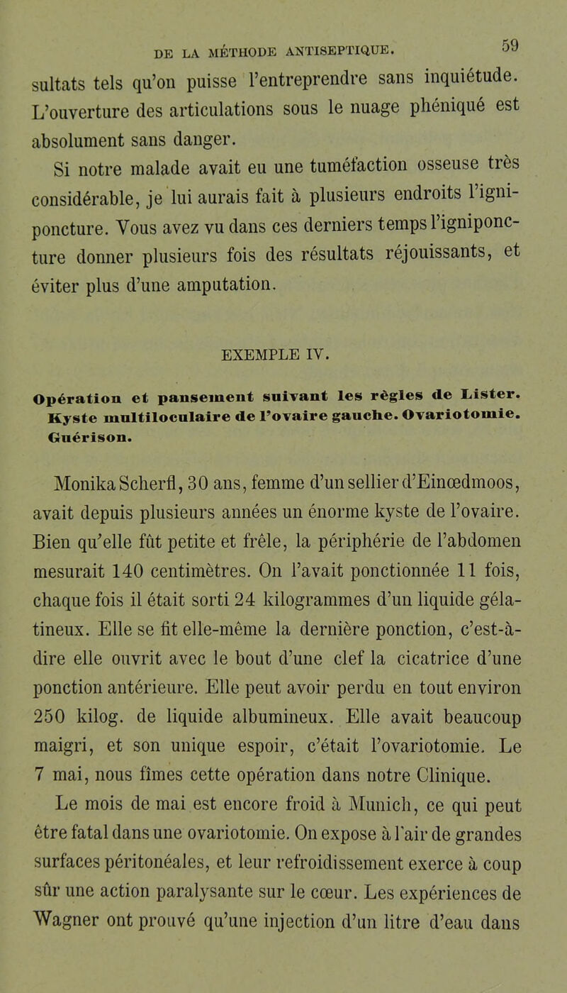sultats tels qu’on puisse l’entreprendre sans inquiétude. L’ouverture des articulations sous le nuage phéniqué est absolument sans danger. Si notre malade avait eu une tumélaction osseuse tiès considérable, je lui aurais fait à plusieurs endroits 1 igni- poncture. Vous avez vu dans ces derniers temps l’igniponc- ture donner plusieurs fois des résultats réjouissants, et éviter plus d’une amputation. EXEMPLE IV. Opération et pansement suivant les règles cle lâster. Kyste multiloculaire de l’ovaire gauche. Ovariotomie. Guérison. MonikaSclierfl, 30 ans, femme d’un sellier d’Einœdmoos, avait depuis plusieurs années un énorme kyste de l’ovaire. Bien qu'elle fût petite et frêle, la périphérie de l’abdomen mesurait 140 centimètres. On l’avait ponctionnée 11 fois, chaque fois il était sorti 24 kilogrammes d’un liquide géla- tineux. Elle se ht elle-même la dernière ponction, c’est-à- dire elle ouvrit avec le bout d’une clef la cicatrice d’une ponction antérieure. Elle peut avoir perdu en tout environ 250 kilog. de liquide albumineux. Elle avait beaucoup maigri, et son unique espoir, c’était l’ovariotomie. Le 7 mai, nous fîmes cette opération dans notre Clinique. Le mois de mai est encore froid à Munich, ce qui peut être fatal dans une ovariotomie. On expose à l'air de grandes surfaces péritonéales, et leur refroidissement exerce à coup sûr une action paralysante sur le cœur. Les expériences de Wagner ont prouvé qu’une injection d’un litre d’eau dans