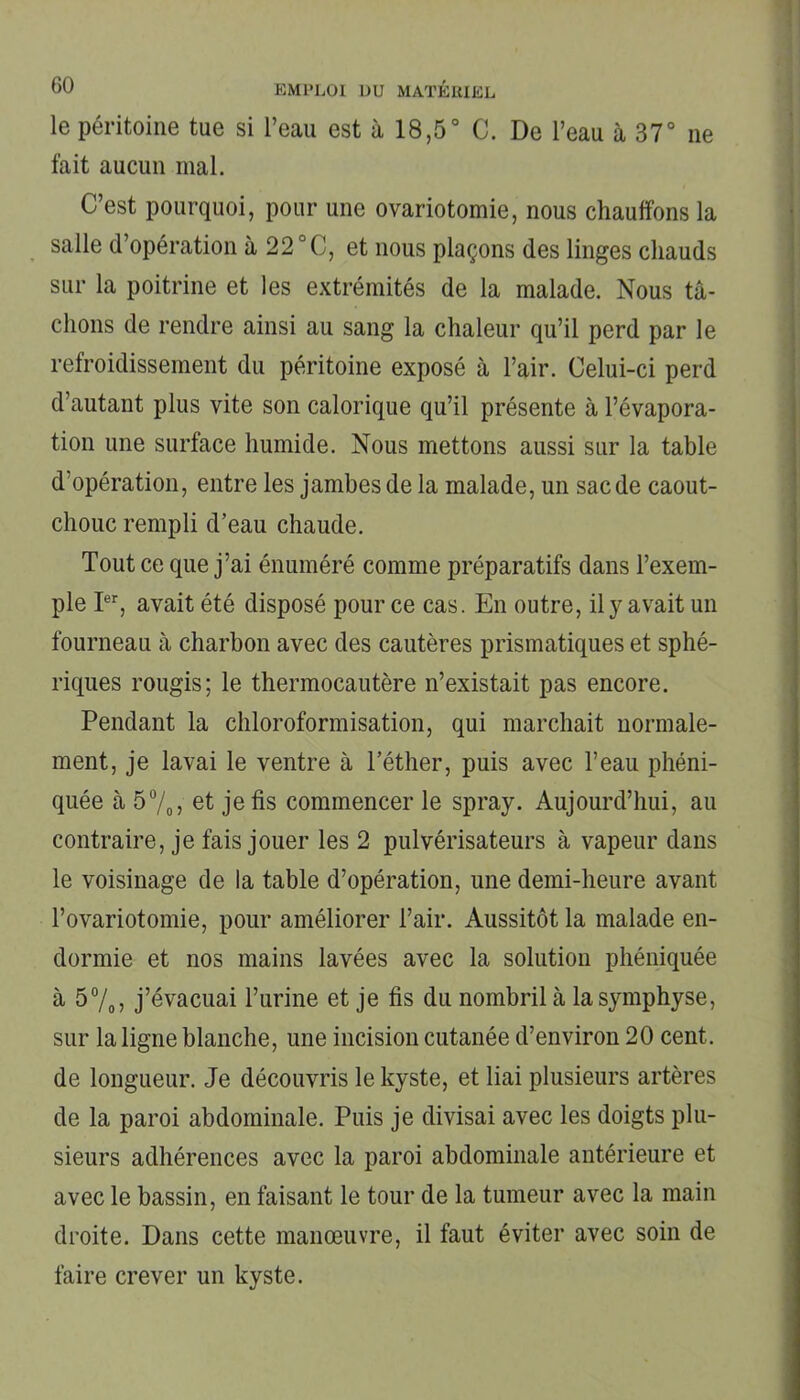 le péritoine tue si l’eau est à 18,5° C. De l’eau à 37° ne fait aucun mal. C’est pourquoi, pour une ovariotomie, nous chauffons la salle d’opération à 22 °C, et nous plaçons des linges chauds sur la poitrine et les extrémités de la malade. Nous tâ- chons de rendre ainsi au sang la chaleur qu’il perd par le refroidissement du péritoine exposé à l’air. Celui-ci perd d’autant plus vite son calorique qu’il présente à l’évapora- tion une surface humide. Nous mettons aussi sur la table d’opération, entre les jambes de la malade, un sac de caout- chouc rempli d’eau chaude. Tout ce que j’ai énuméré comme préparatifs dans l’exem- ple Ier, avait été disposé pour ce cas. En outre, il y avait un fourneau à charbon avec des cautères prismatiques et sphé- riques rougis; le thermocautère n’existait pas encore. Pendant la chloroformisation, qui marchait normale- ment, je lavai le ventre à l’éther, puis avec l’eau phéni- quée à 5%, et je fis commencer le spray. Aujourd’hui, au contraire, je fais jouer les 2 pulvérisateurs à vapeur dans le voisinage de la table d’opération, une demi-heure avant l’ovariotomie, pour améliorer l’air. Aussitôt la malade en- dormie et nos mains lavées avec la solution phéniquée à 5%, j’évacuai l’urine et je fis du nombril à la symphyse, sur la ligne blanche, une incision cutanée d’environ 20 cent, de longueur. Je découvris le kyste, et liai plusieurs artères de la paroi abdominale. Puis je divisai avec les doigts plu- sieurs adhérences avec la paroi abdominale antérieure et avec le bassin, en faisant le tour de la tumeur avec la main droite. Dans cette manœuvre, il faut éviter avec soin de faire crever un kyste.