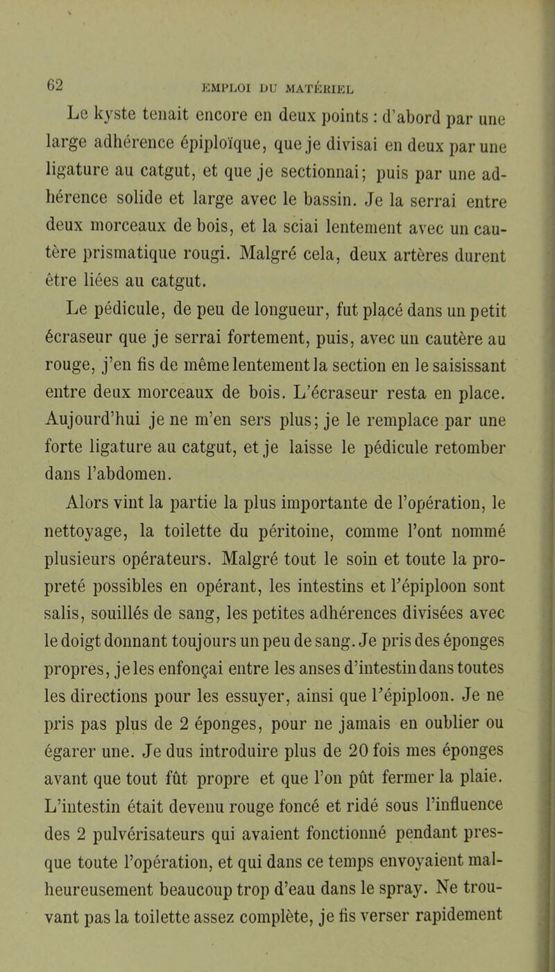 Le kyste tenait encore en deux points : d’abord par une large adhérence épiploïque, que je divisai en deux par une ligature au catgut, et que je sectionnai; puis par une ad- hérence solide et large avec le bassin. Je la serrai entre deux morceaux de bois, et la sciai lentement avec un cau- tère prismatique rougi. Malgré cela, deux artères durent être liées au catgut. Le pédicule, de peu de longueur, fut pl^cé dans un petit écraseur que je serrai fortement, puis, avec un cautère au rouge, j’en fis de même lentement la section en le saisissant entre deux morceaux de bois. L’écraseur resta en place. Aujourd’hui je ne m’en sers plus; je le remplace par une forte ligature au catgut, et je laisse le pédicule retomber dans l’abdomen. Alors vint la partie la plus importante de l’opération, le nettoyage, la toilette du péritoine, comme l’ont nommé plusieurs opérateurs. Malgré tout le soin et toute la pro- preté possibles en opérant, les intestins et l’épiploon sont salis, souillés de sang, les petites adhérences divisées avec le doigt donnant toujours un peu de sang. Je pris des éponges propres, je les enfonçai entre les anses d’intestin dans toutes les directions pour les essuyer, ainsi que l’épiploon. Je ne pris pas plus de 2 éponges, pour ne jamais en oublier ou égarer une. Je dus introduire plus de 20 fois mes éponges avant que tout fût propre et que l’on pût fermer la plaie. L’intestin était devenu rouge foncé et ridé sous l’influence des 2 pulvérisateurs qui avaient fonctionné pendant pres- que toute l’opération, et qui dans ce temps envoyaient mal- heureusement beaucoup trop d’eau dans le spray. Ne trou- vant pas la toilette assez complète, je fis verser rapidement
