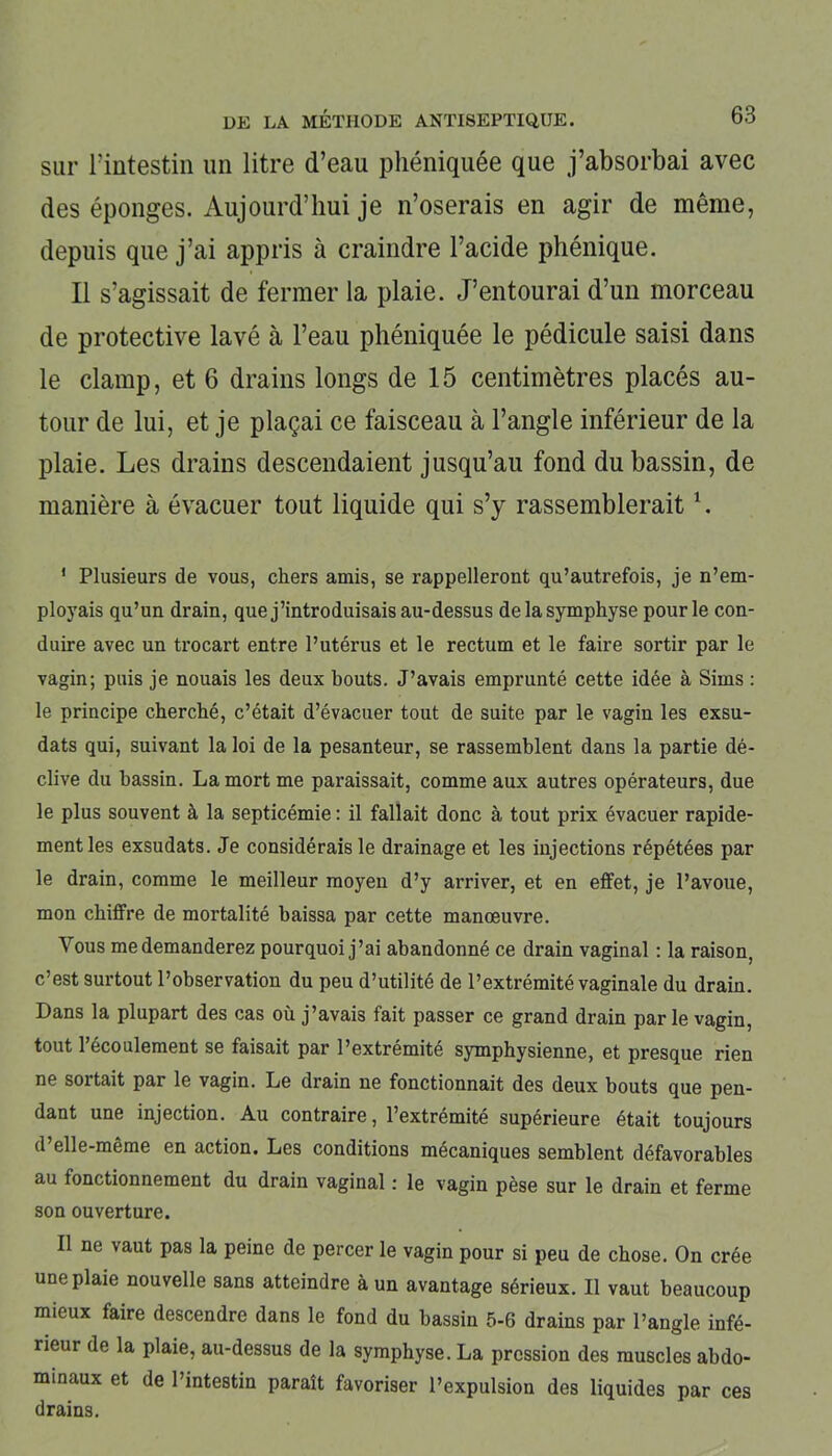 sur Tintestin un litre d’eau phéniquée que j’absorbai avec des éponges. Aujourd’hui je n’oserais en agir de même, depuis que j’ai appris à craindre l’acide phénique. Il s’agissait de fermer la plaie. J’entourai d’un morceau de protective lavé à l’eau phéniquée le pédicule saisi dans le clamp, et 6 drains longs de 15 centimètres placés au- tour de lui, et je plaçai ce faisceau à l’angle inférieur de la plaie. Les drains descendaient jusqu’au fond du bassin, de manière à évacuer tout liquide qui s’y rassemblerait1. I Plusieurs de vous, chers amis, se rappelleront qu’autrefois, je n’em- ployais qu’un drain, que j’introduisais au-dessus de la symphyse pour le con- duire avec un trocart entre l’utérus et le rectum et le faire sortir par le vagin; puis je nouais les deux bouts. J’avais emprunté cette idée à Sims : le principe cherché, c’était d’évacuer tout de suite par le vagin les exsu- dats qui, suivant la loi de la pesanteur, se rassemblent dans la partie dé- clive du bassin. La mort me paraissait, comme aux autres opérateurs, due le plus souvent à la septicémie : il fallait donc à tout prix évacuer rapide- ment les exsudats. Je considérais le drainage et les injections répétées par le drain, comme le meilleur moyen d’y arriver, et en effet, je l’avoue, mon chiffre de mortalité baissa par cette manœuvre. Vous me demanderez pourquoi j’ai abandonné ce drain vaginal : la raison, c’est surtout l’observation du peu d’utilité de l’extrémité vaginale du drain. Dans la plupart des cas où j’avais fait passer ce grand drain parle vagin, tout 1 écoulement se faisait par l’extremite symphysienne, et presque rien ne sortait par le vagin. Le drain ne fonctionnait des deux bouts que pen- dant une injection. Au contraire, l’extrémité supérieure était toujours d elle-même en action. Les conditions mécaniques semblent défavorables au fonctionnement du drain vaginal : le vagin pèse sur le drain et ferme son ouverture. II ne vaut pas la peine de percer le vagin pour si peu de chose. On crée une plaie nouvelle sans atteindre à un avantage sérieux. Il vaut beaucoup mieux faire descendre dans le fond du bassin 5-6 drains par l’angle infé- rieur de la plaie, au-dessus de la symphyse. La pression des muscles abdo- minaux et de l’intestin paraît favoriser l’expulsion des liquides par ces drains.