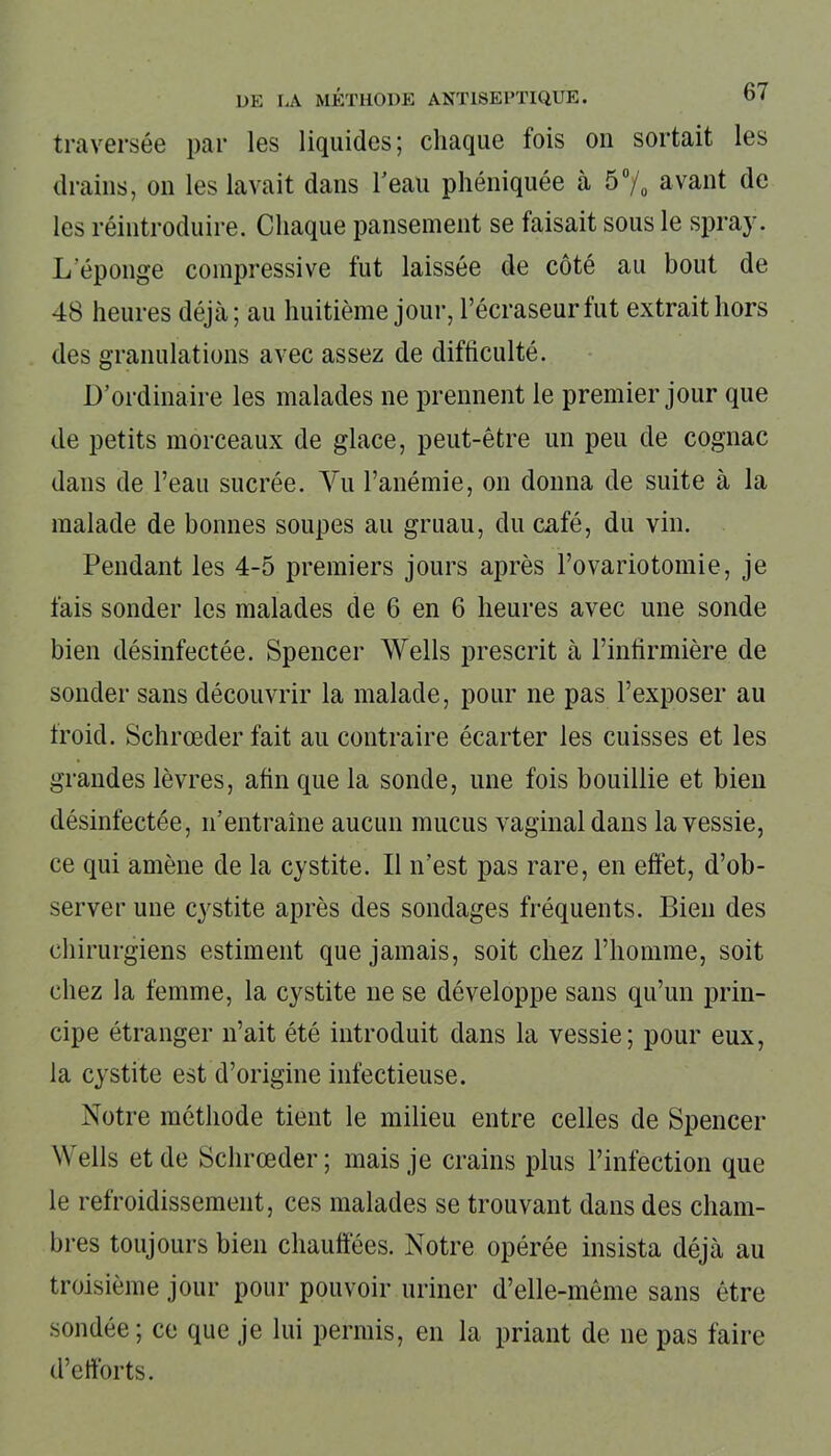 traversée par les liquides; chaque lois ou sortait les drains, on les lavait dans l'eau phéniquée à 5% avant de les réintroduire. Chaque pansement se faisait sous le spray. L'éponge compressive fut laissée de côté au bout de 48 heures déjà; au huitième jour, l’écraseurfut extrait hors des granulations avec assez de difficulté. D’ordinaire les malades ne prennent le premier jour que de petits morceaux de glace, peut-être un peu de cognac dans de l’eau sucrée. Vu l’anémie, on donna de suite à la malade de bonnes soupes au gruau, du café, du vin. Pendant les 4-5 premiers jours après l’ovariotomie, je fais sonder les malades de 6 en 6 heures avec une sonde bien désinfectée. Spencer Wells prescrit à l’infirmière de sonder sans découvrir la malade, pour ne pas l’exposer au froid. Schrœder fait au contraire écarter les cuisses et les grandes lèvres, afin que la sonde, une fois bouillie et bien désinfectée, n’entraîne aucun mucus vaginal dans la vessie, ce qui amène de la cystite. Il n’est pas rare, en effet, d’ob- server une cystite après des sondages fréquents. Bien des chirurgiens estiment que jamais, soit chez l’homme, soit chez la femme, la cystite ne se développe sans qu’un prin- cipe étranger n’ait été introduit dans la vessie; pour eux, la cystite est d’origine infectieuse. Notre méthode tient le milieu entre celles de Spencer Wells et de Schrœder; mais je crains plus l’infection que le refroidissement, ces malades se trouvant dans des cham- bres toujours bien chauffées. Notre opérée insista déjà au troisième jour pour pouvoir uriner d’elle-même sans être sondée; ce que je lui permis, en la priant de ne pas faire d’efforts.